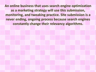 An online business that uses search engine optimization
as a marketing strategy will use this submission,
monitoring, and tweaking practice. Site submission is a
never ending, ongoing process because search engines
constantly change their relevancy algorithms.
 
