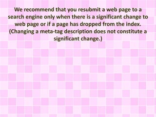 We recommend that you resubmit a web page to a
search engine only when there is a significant change to
web page or if a page has dropped from the index.
(Changing a meta-tag description does not constitute a
significant change.)
 