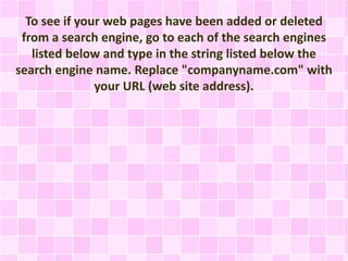 To see if your web pages have been added or deleted
from a search engine, go to each of the search engines
listed below and type in the string listed below the
search engine name. Replace "companyname.com" with
your URL (web site address).
 