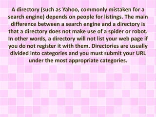 A directory (such as Yahoo, commonly mistaken for a
search engine) depends on people for listings. The main
difference between a search engine and a directory is
that a directory does not make use of a spider or robot.
In other words, a directory will not list your web page if
you do not register it with them. Directories are usually
divided into categories and you must submit your URL
under the most appropriate categories.
 
