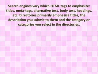 Search engines vary which HTML tags to emphasize:
titles, meta-tags, alternative text, body text, headings,
etc. Directories primarily emphasize titles, the
description you submit to them and the category or
categories you select in the directories.
 