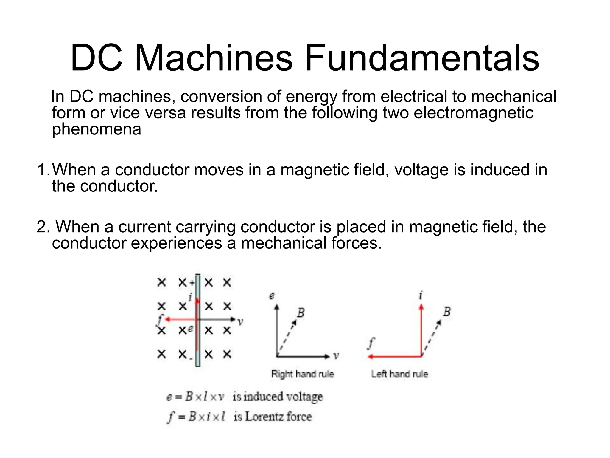 DC Machines Fundamentals
In DC machines, conversion of energy from electrical to mechanical
form or vice versa results from the following two electromagnetic
phenomena
1.When a conductor moves in a magnetic field, voltage is induced in
the conductor.
2. When a current carrying conductor is placed in magnetic field, the
conductor experiences a mechanical forces.
 