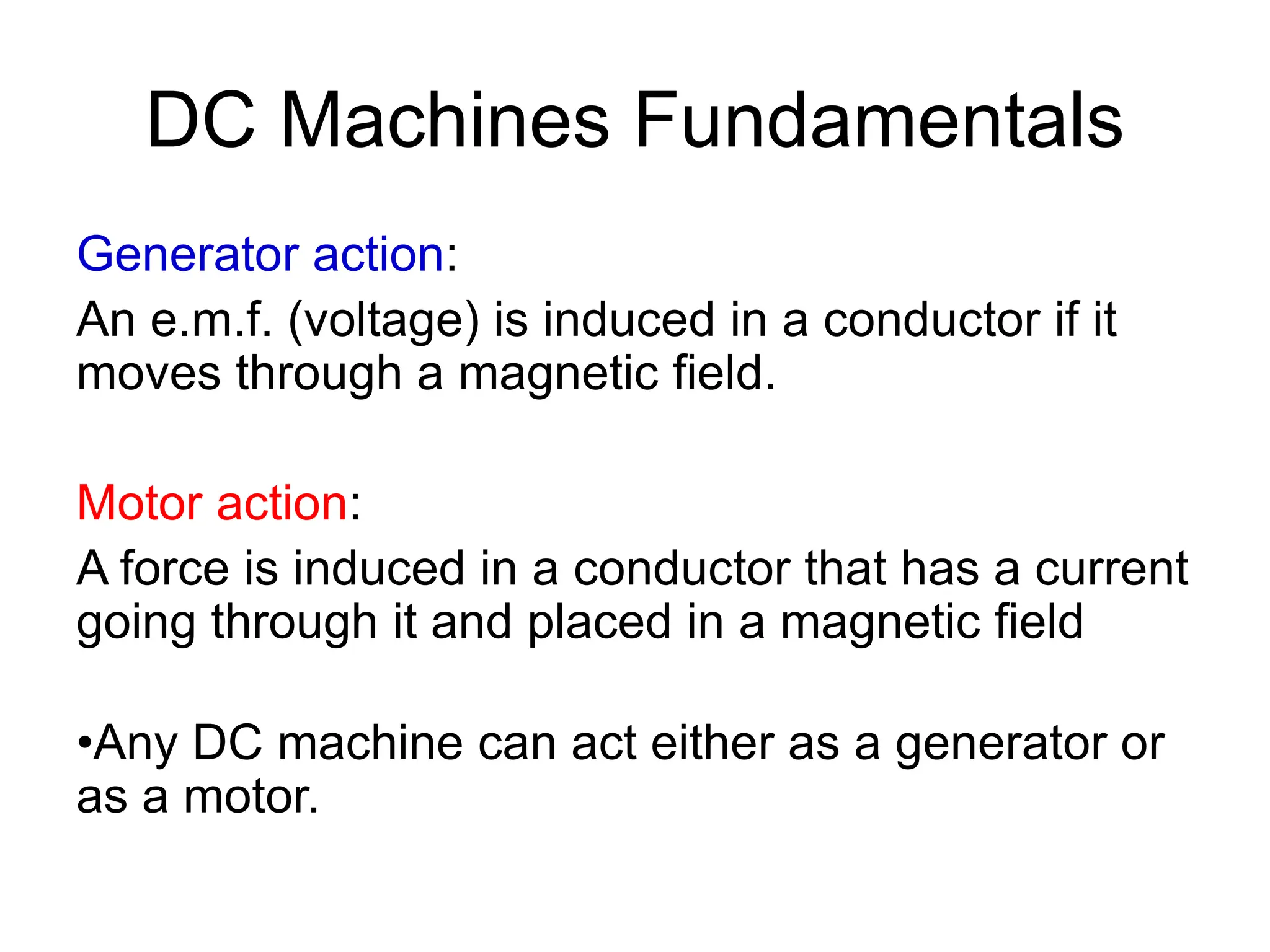 DC Machines Fundamentals
Generator action:
An e.m.f. (voltage) is induced in a conductor if it
moves through a magnetic field.
Motor action:
A force is induced in a conductor that has a current
going through it and placed in a magnetic field
•Any DC machine can act either as a generator or
as a motor.
 