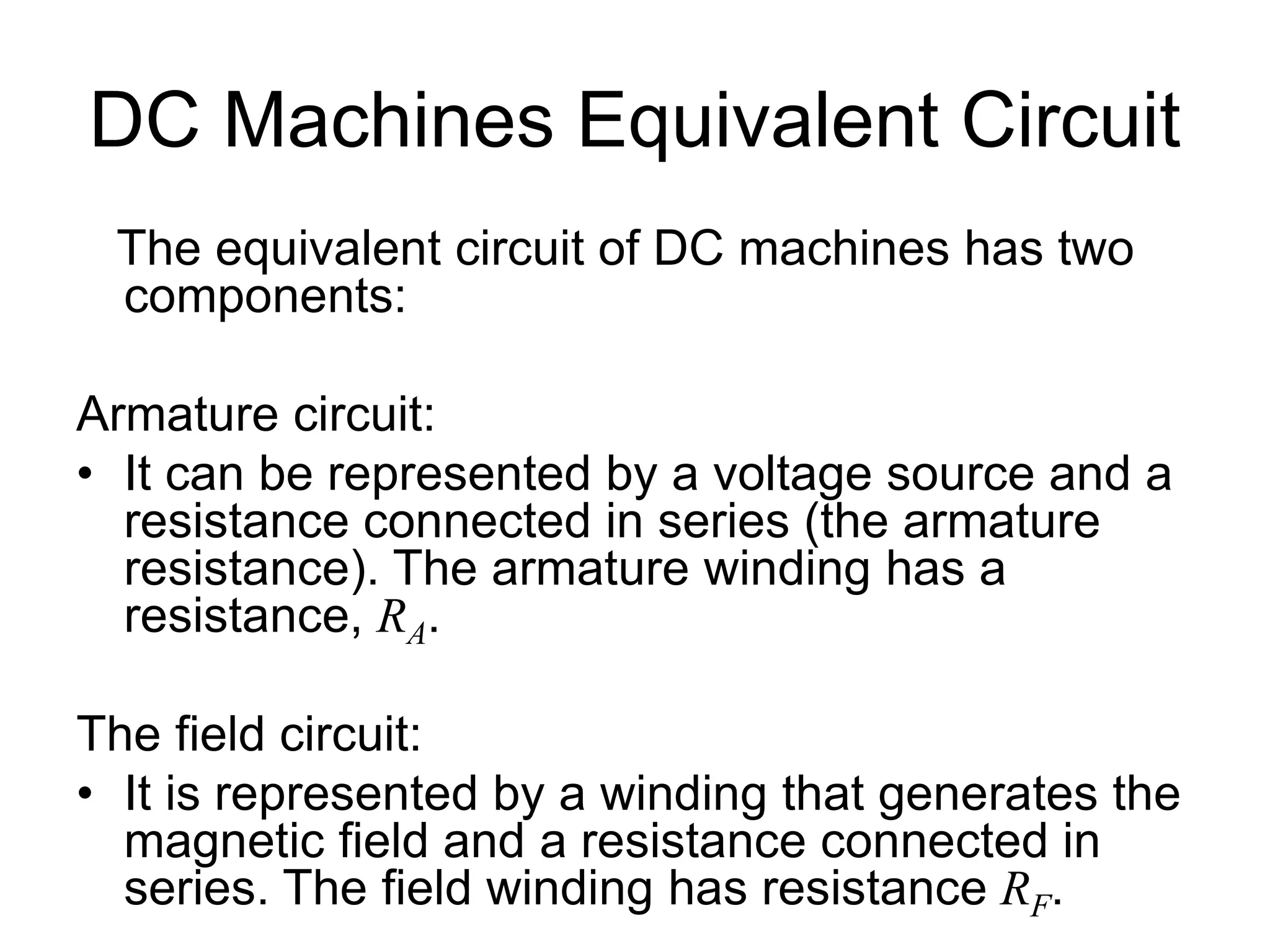 DC Machines Equivalent Circuit
The equivalent circuit of DC machines has two
components:
Armature circuit:
• It can be represented by a voltage source and a
resistance connected in series (the armature
resistance). The armature winding has a
resistance, RA.
The field circuit:
• It is represented by a winding that generates the
magnetic field and a resistance connected in
series. The field winding has resistance RF.
 