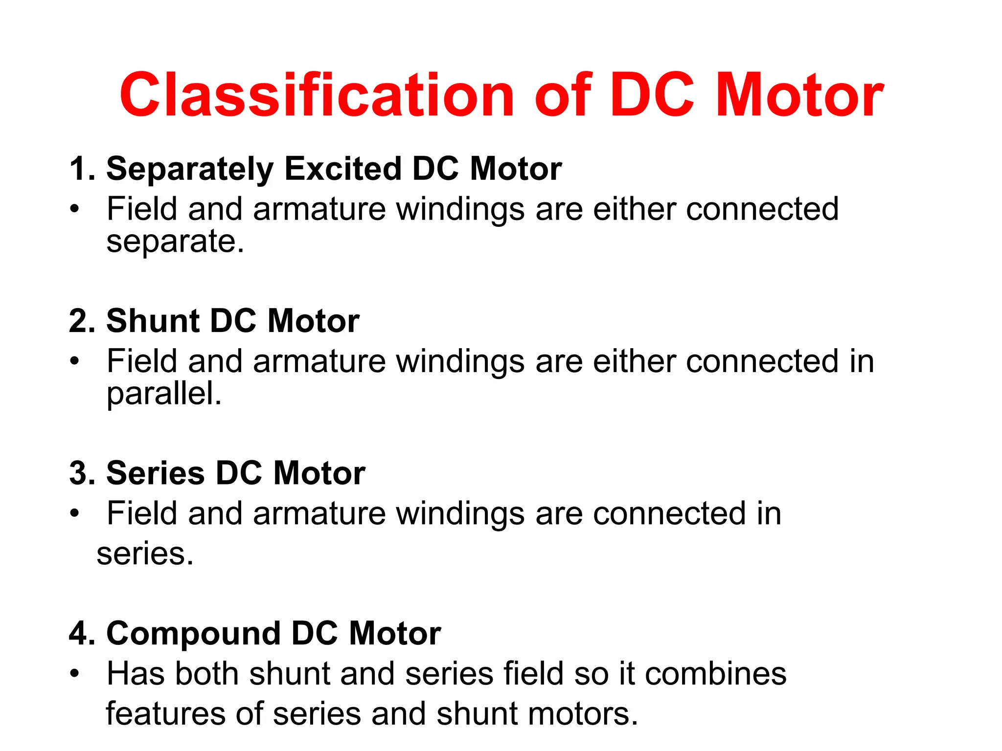 Classification of DC Motor
1. Separately Excited DC Motor
• Field and armature windings are either connected
separate.
2. Shunt DC Motor
• Field and armature windings are either connected in
parallel.
3. Series DC Motor
• Field and armature windings are connected in
series.
4. Compound DC Motor
• Has both shunt and series field so it combines
features of series and shunt motors.
 