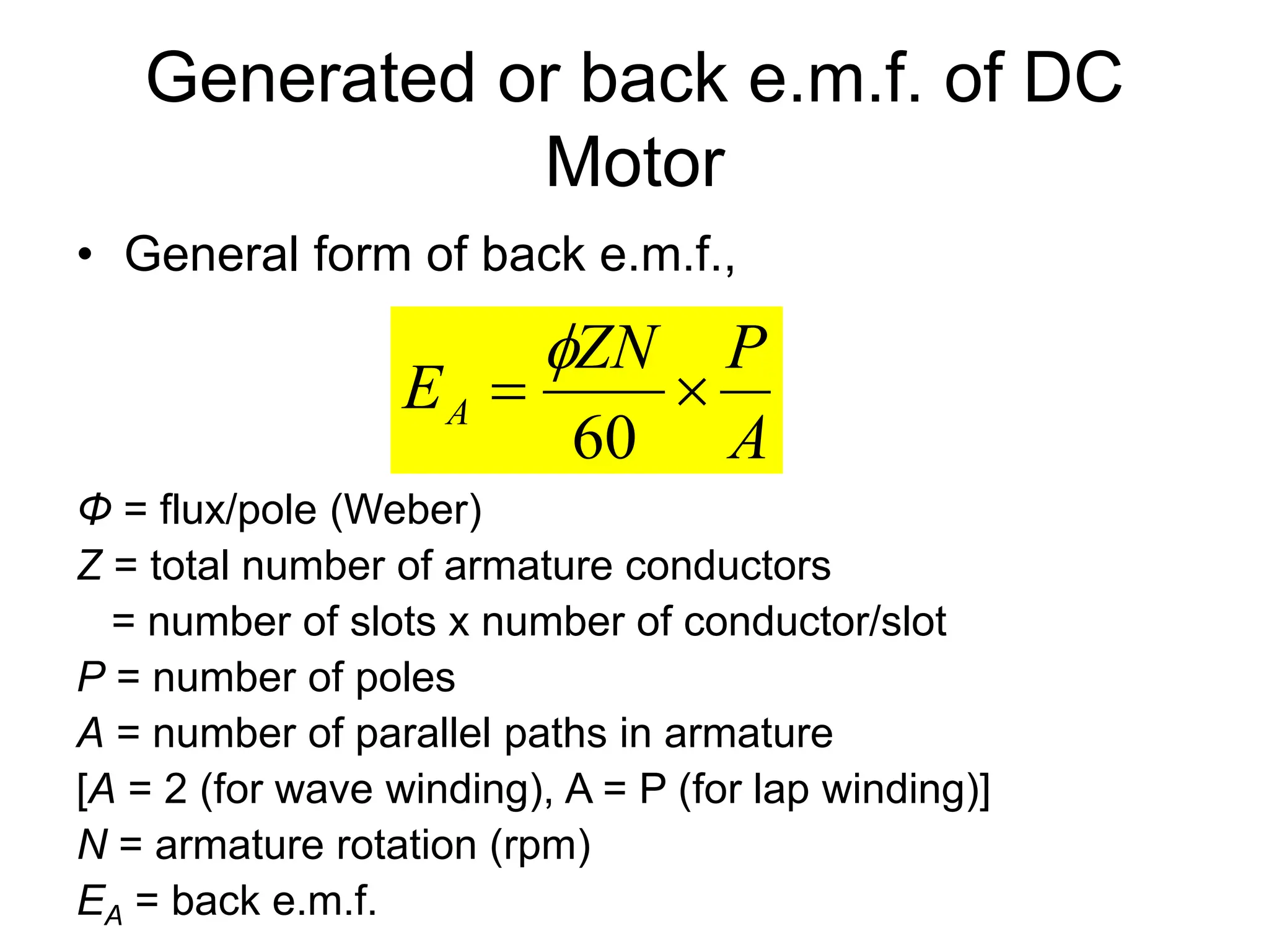 Generated or back e.m.f. of DC
Motor
• General form of back e.m.f.,
Φ = flux/pole (Weber)
Z = total number of armature conductors
= number of slots x number of conductor/slot
P = number of poles
A = number of parallel paths in armature
[A = 2 (for wave winding), A = P (for lap winding)]
N = armature rotation (rpm)
EA = back e.m.f.
A
P
ZN
EA 

60

 