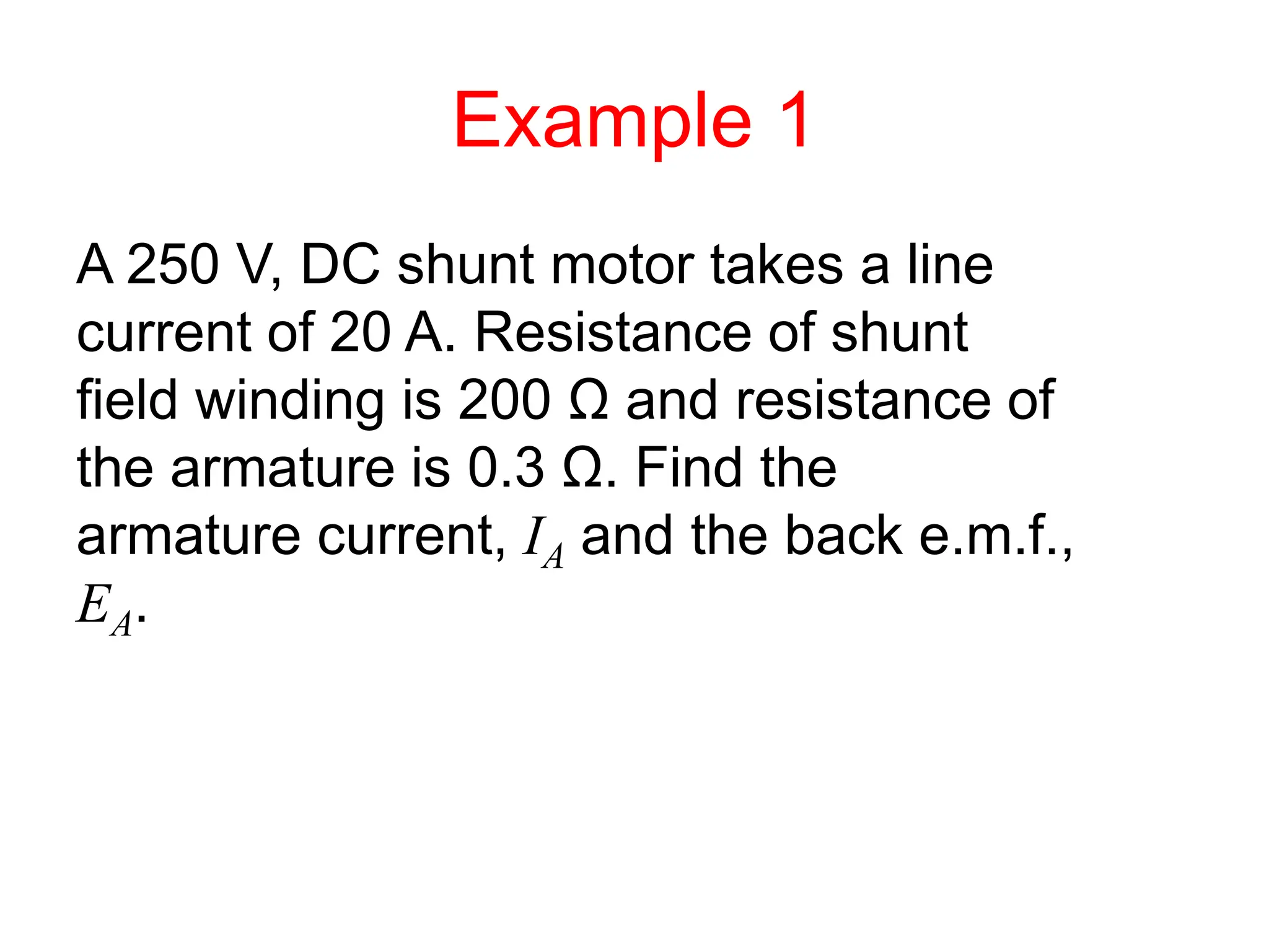 Example 1
A 250 V, DC shunt motor takes a line
current of 20 A. Resistance of shunt
field winding is 200 Ω and resistance of
the armature is 0.3 Ω. Find the
armature current, IA and the back e.m.f.,
EA.
 