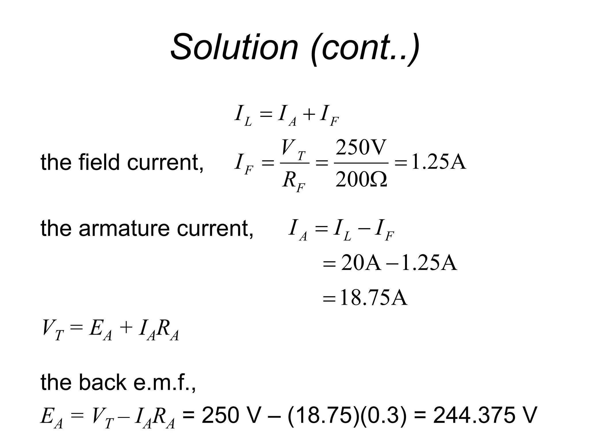 Solution (cont..)
the field current,
the armature current,
VT = EA + IARA
the back e.m.f.,
EA = VT – IARA = 250 V – (18.75)(0.3) = 244.375 V
A
25
.
1
200
V
250






F
T
F
F
A
L
R
V
I
I
I
I
18.75A
A
25
.
1
A
20




 F
L
A I
I
I
 