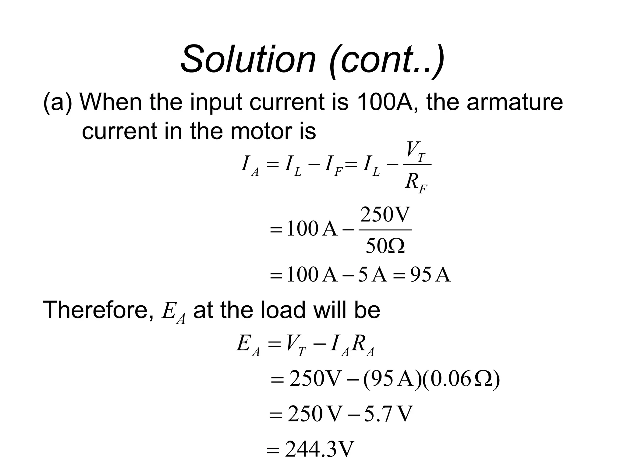 Solution (cont..)
(a) When the input current is 100A, the armature
current in the motor is
Therefore, EA at the load will be
A
95
A
5
A
100
50
V
250
A
100










F
T
L
F
L
A
R
V
I
I
I
I
V
3
.
244
V
7
.
5
V
250
)
06
.
0
)(
A
95
(
V
250







 A
A
T
A R
I
V
E
 