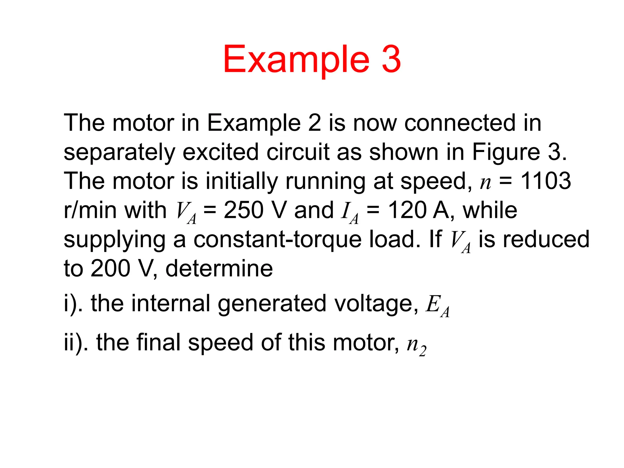 Example 3
The motor in Example 2 is now connected in
separately excited circuit as shown in Figure 3.
The motor is initially running at speed, n = 1103
r/min with VA = 250 V and IA = 120 A, while
supplying a constant-torque load. If VA is reduced
to 200 V, determine
i). the internal generated voltage, EA
ii). the final speed of this motor, n2
 