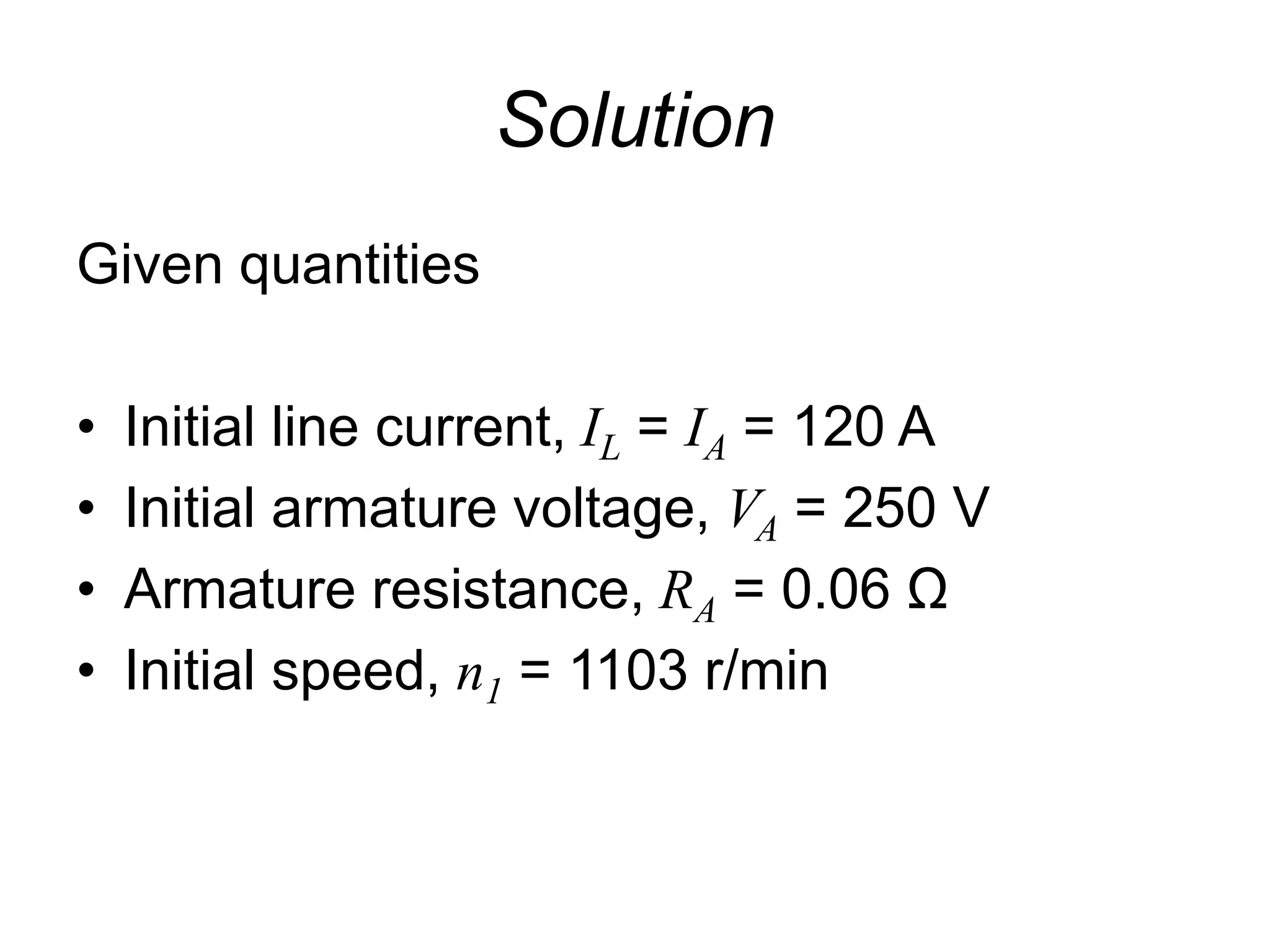 Solution
Given quantities
• Initial line current, IL = IA = 120 A
• Initial armature voltage, VA = 250 V
• Armature resistance, RA = 0.06 Ω
• Initial speed, n1 = 1103 r/min
 