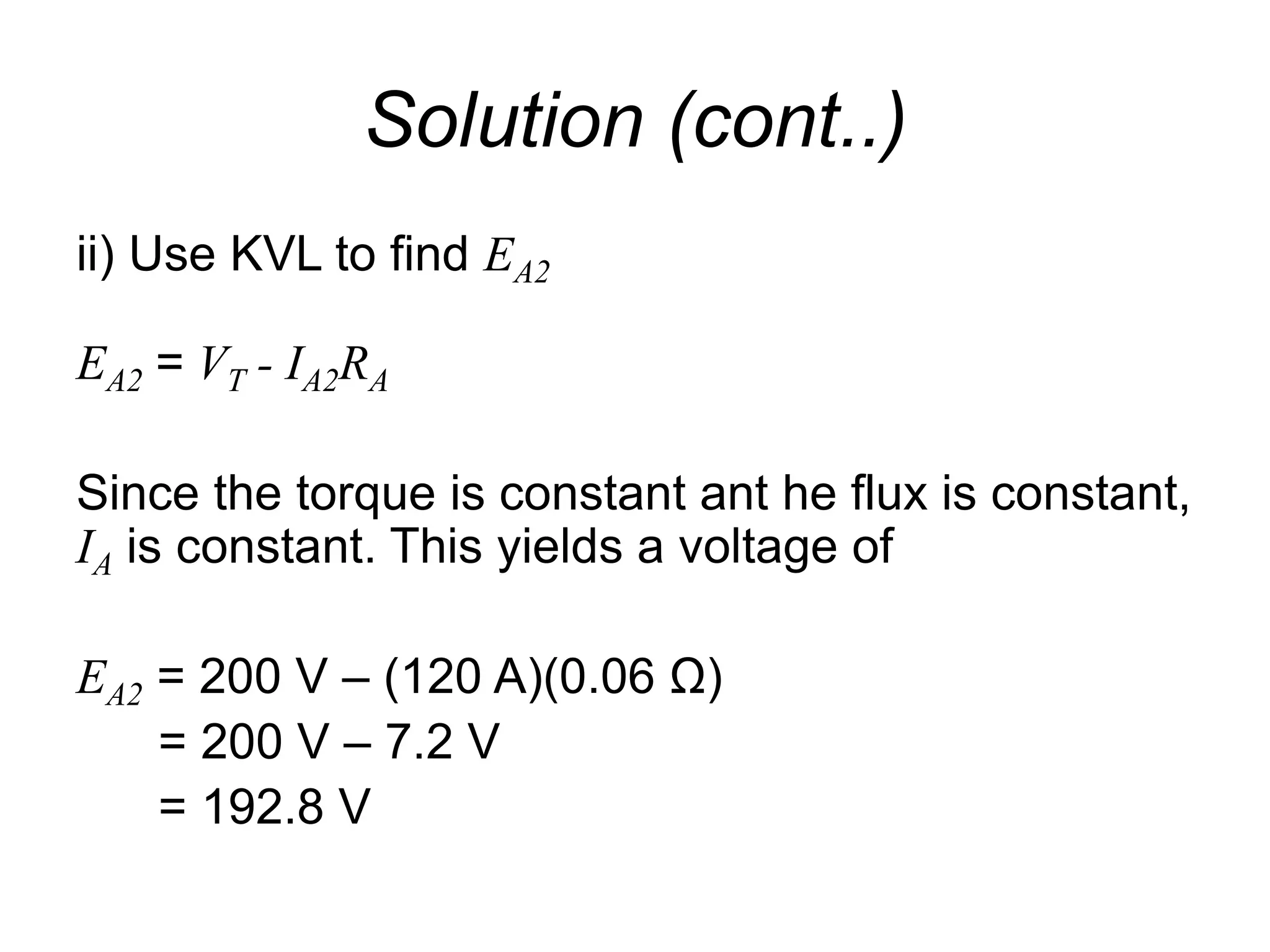 Solution (cont..)
ii) Use KVL to find EA2
EA2 = VT - IA2RA
Since the torque is constant ant he flux is constant,
IA is constant. This yields a voltage of
EA2 = 200 V – (120 A)(0.06 Ω)
= 200 V – 7.2 V
= 192.8 V
 