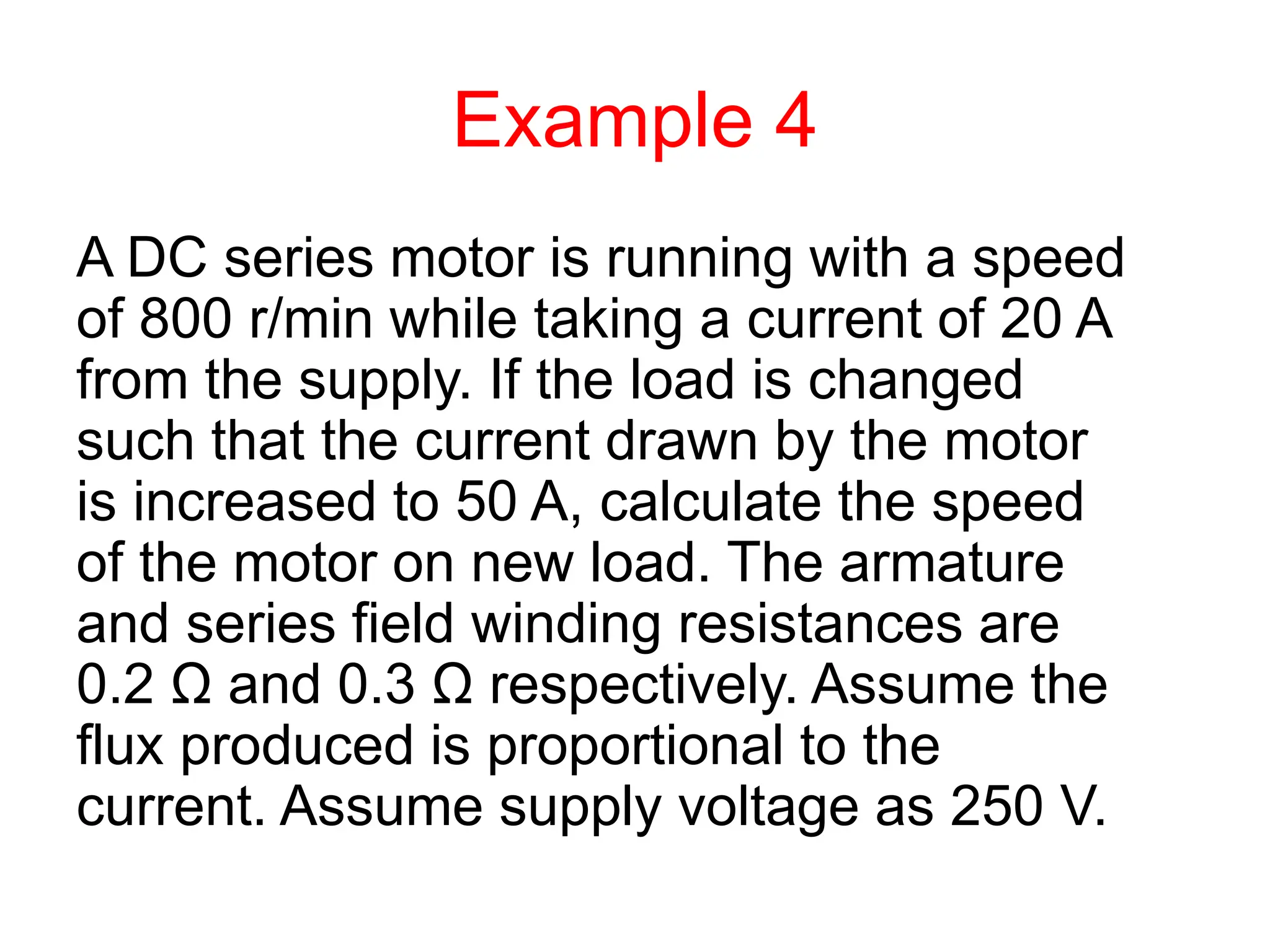 Example 4
A DC series motor is running with a speed
of 800 r/min while taking a current of 20 A
from the supply. If the load is changed
such that the current drawn by the motor
is increased to 50 A, calculate the speed
of the motor on new load. The armature
and series field winding resistances are
0.2 Ω and 0.3 Ω respectively. Assume the
flux produced is proportional to the
current. Assume supply voltage as 250 V.
 