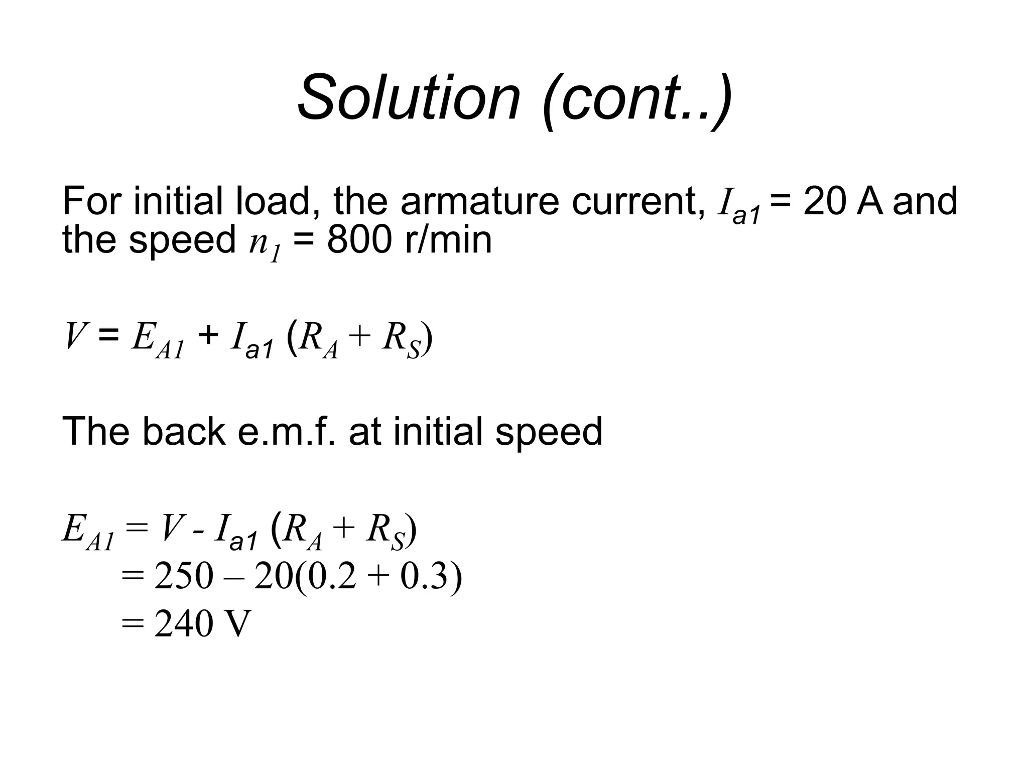 Solution (cont..)
For initial load, the armature current, Ia1 = 20 A and
the speed n1 = 800 r/min
V = EA1 + Ia1 (RA + RS)
The back e.m.f. at initial speed
EA1 = V - Ia1 (RA + RS)
= 250 – 20(0.2 + 0.3)
= 240 V
 