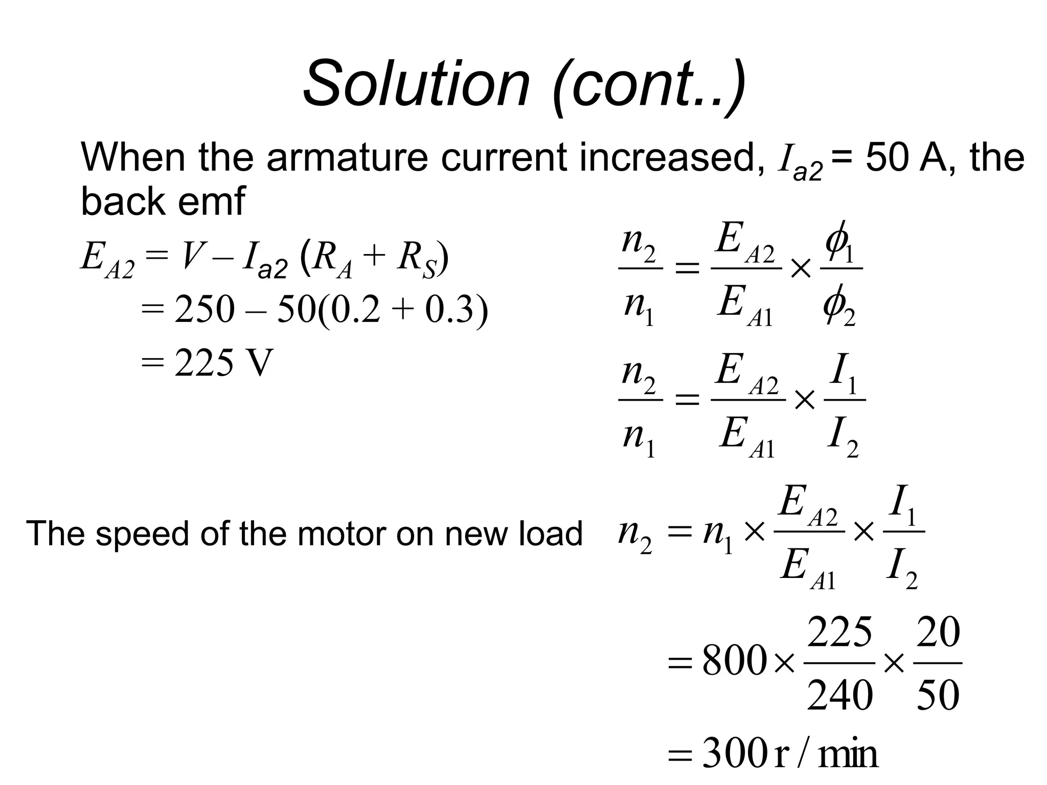 Solution (cont..)
When the armature current increased, Ia2 = 50 A, the
back emf
EA2 = V – Ia2 (RA + RS)
= 250 – 50(0.2 + 0.3)
= 225 V
min
/
r
300
50
20
240
225
800
2
1
1
2
1
2
2
1
1
2
1
2
2
1
1
2
1
2











I
I
E
E
n
n
I
I
E
E
n
n
E
E
n
n
A
A
A
A
A
A


The speed of the motor on new load
 