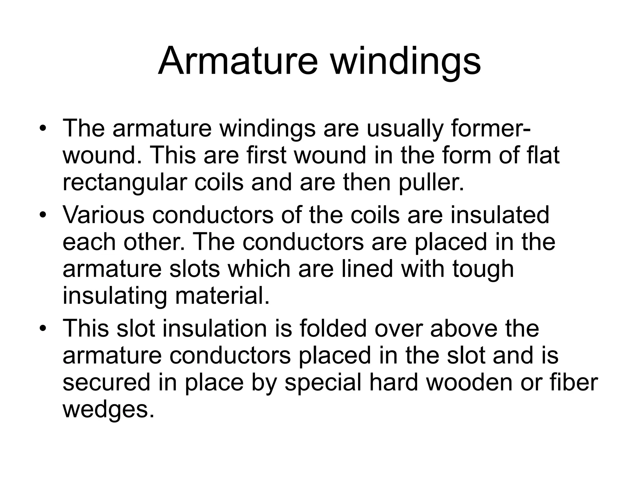 Armature windings
• The armature windings are usually former-
wound. This are first wound in the form of flat
rectangular coils and are then puller.
• Various conductors of the coils are insulated
each other. The conductors are placed in the
armature slots which are lined with tough
insulating material.
• This slot insulation is folded over above the
armature conductors placed in the slot and is
secured in place by special hard wooden or fiber
wedges.
 