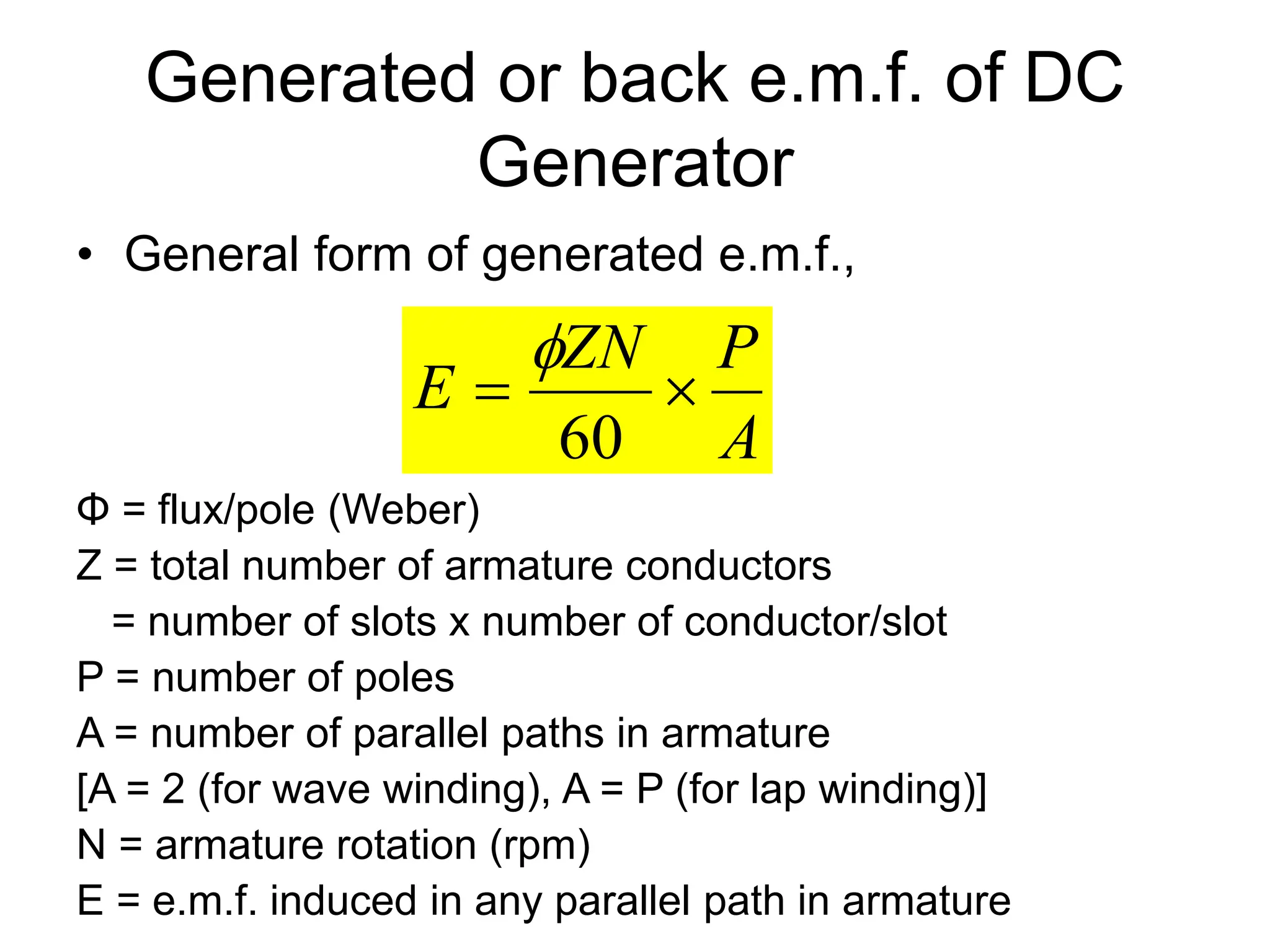 Generated or back e.m.f. of DC
Generator
• General form of generated e.m.f.,
Φ = flux/pole (Weber)
Z = total number of armature conductors
= number of slots x number of conductor/slot
P = number of poles
A = number of parallel paths in armature
[A = 2 (for wave winding), A = P (for lap winding)]
N = armature rotation (rpm)
E = e.m.f. induced in any parallel path in armature
A
P
ZN
E 

60

 