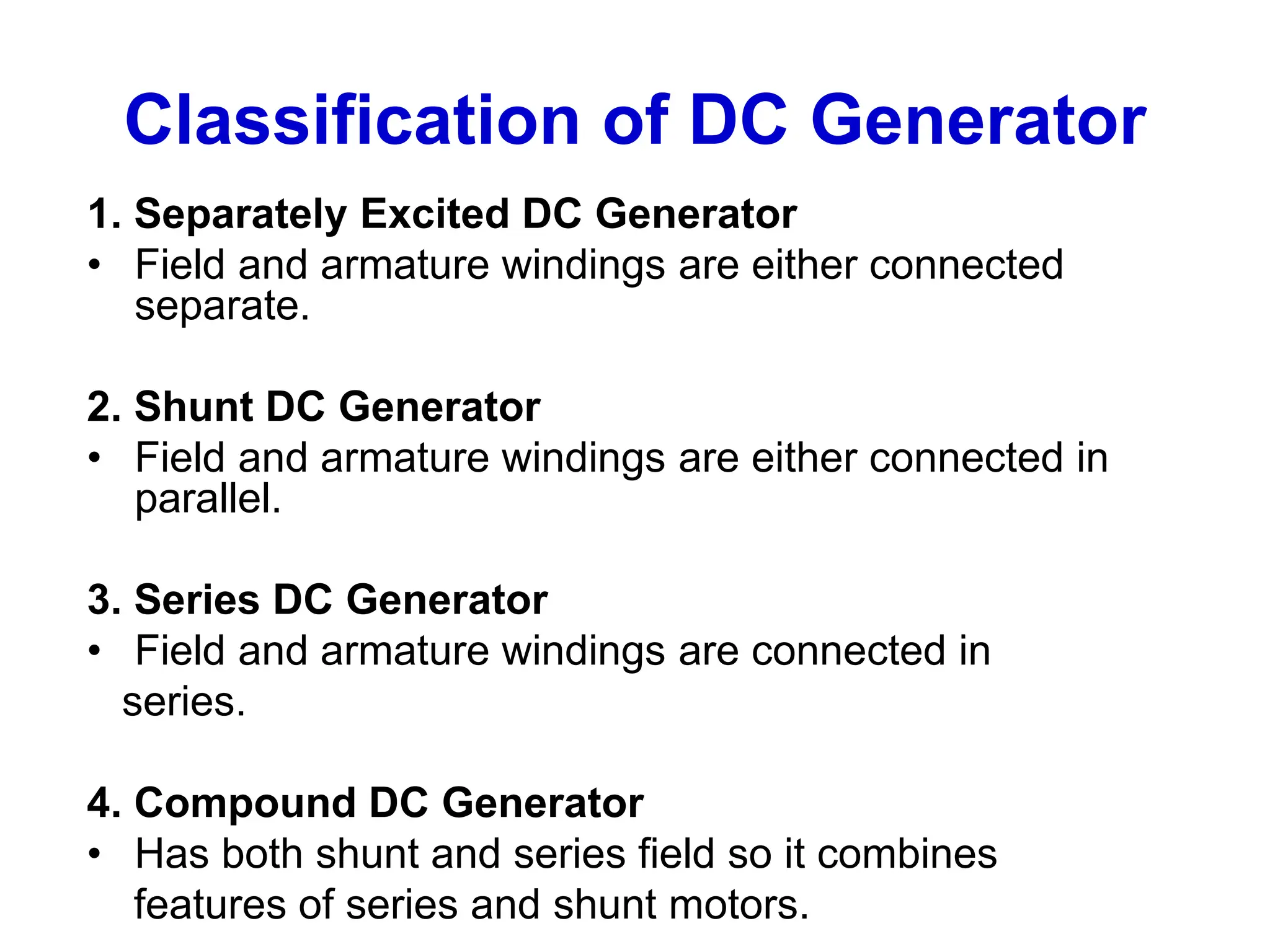 Classification of DC Generator
1. Separately Excited DC Generator
• Field and armature windings are either connected
separate.
2. Shunt DC Generator
• Field and armature windings are either connected in
parallel.
3. Series DC Generator
• Field and armature windings are connected in
series.
4. Compound DC Generator
• Has both shunt and series field so it combines
features of series and shunt motors.
 
