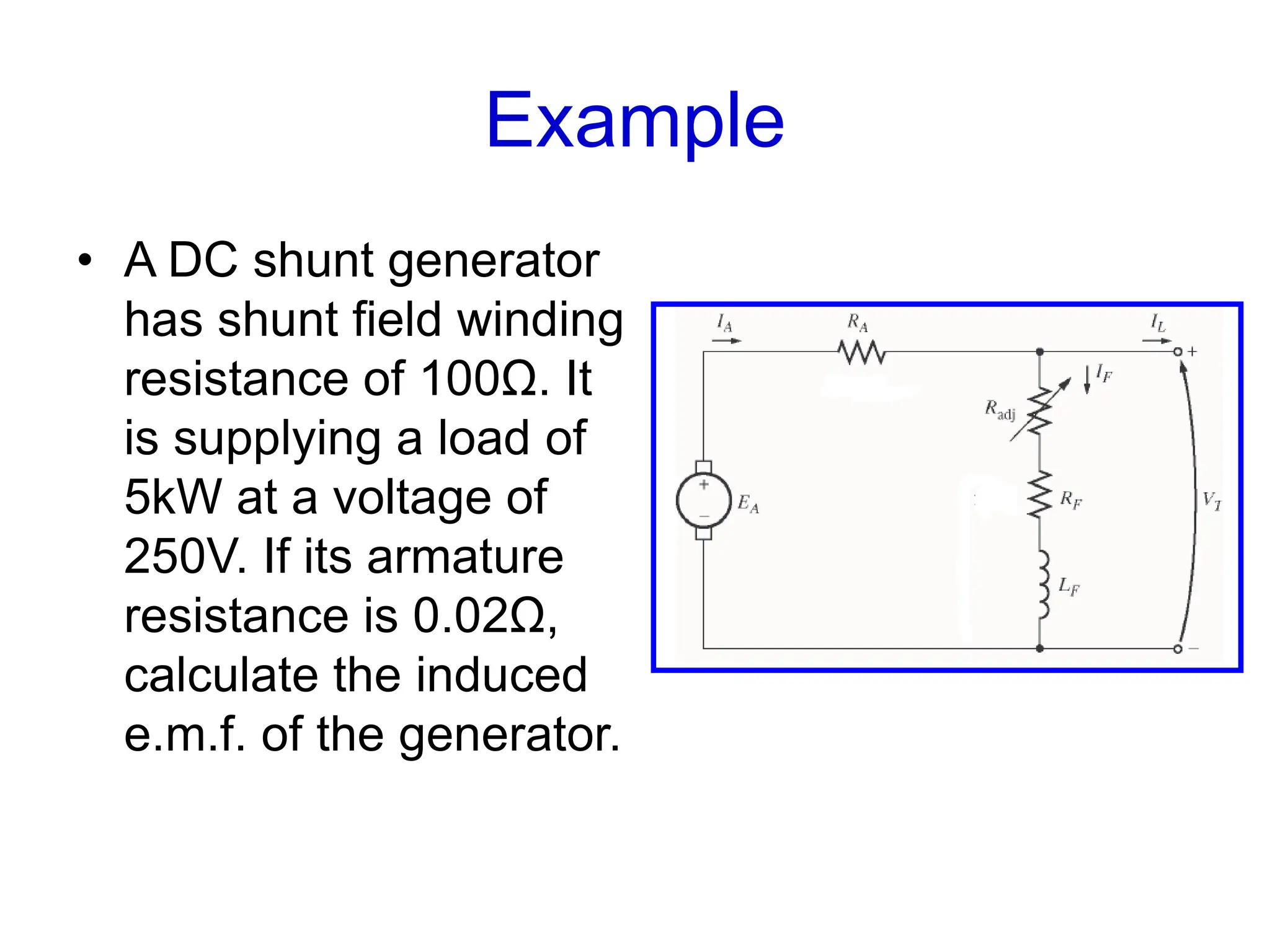 Example
• A DC shunt generator
has shunt field winding
resistance of 100Ω. It
is supplying a load of
5kW at a voltage of
250V. If its armature
resistance is 0.02Ω,
calculate the induced
e.m.f. of the generator.
 