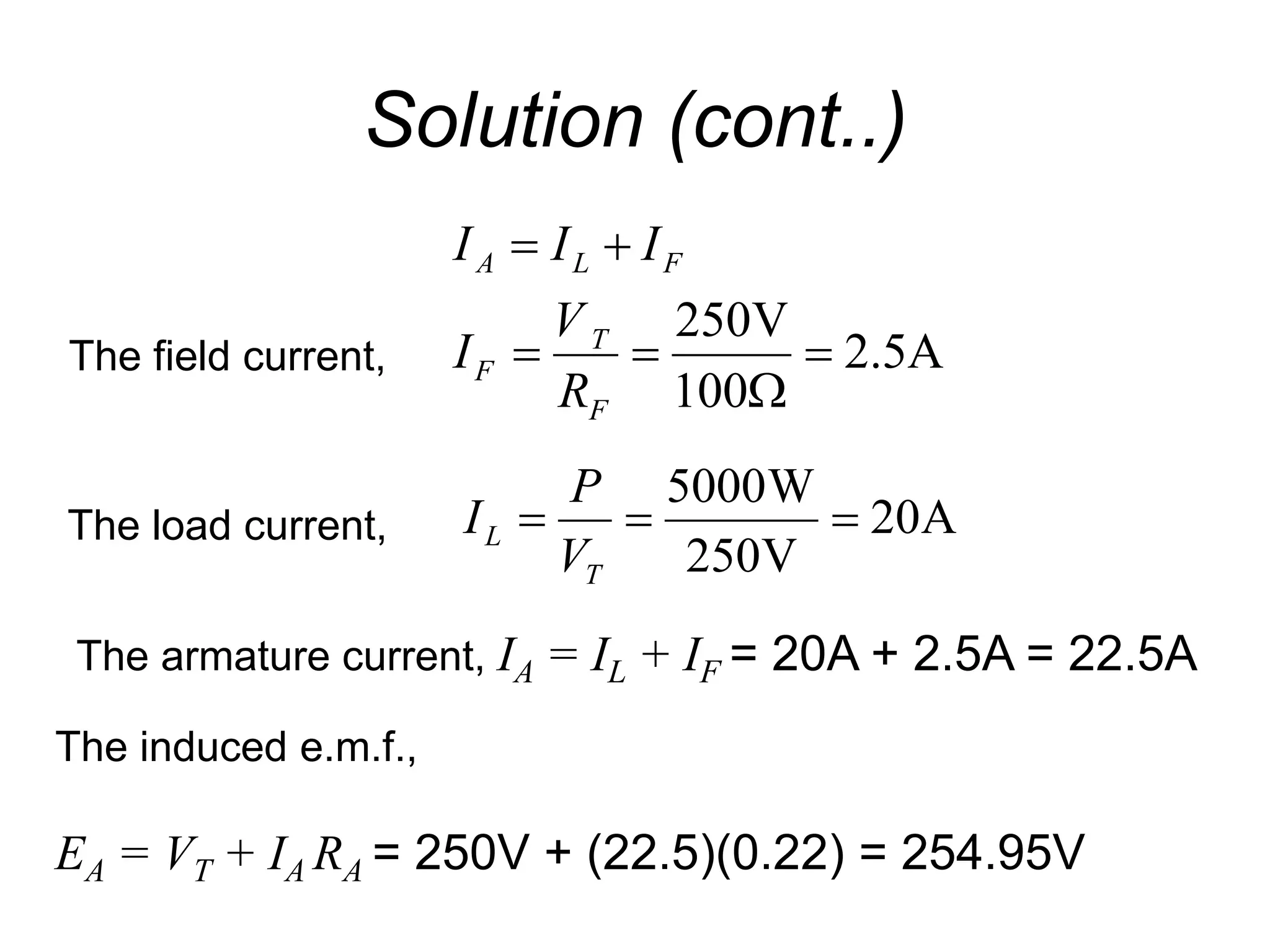 Solution (cont..)
A
5
.
2
100
V
250






F
T
F
F
L
A
R
V
I
I
I
I
The field current,
A
20
V
250
W
5000



T
L
V
P
I
The load current,
The armature current, IA = IL + IF = 20A + 2.5A = 22.5A
The induced e.m.f.,
EA = VT + IA RA = 250V + (22.5)(0.22) = 254.95V
 