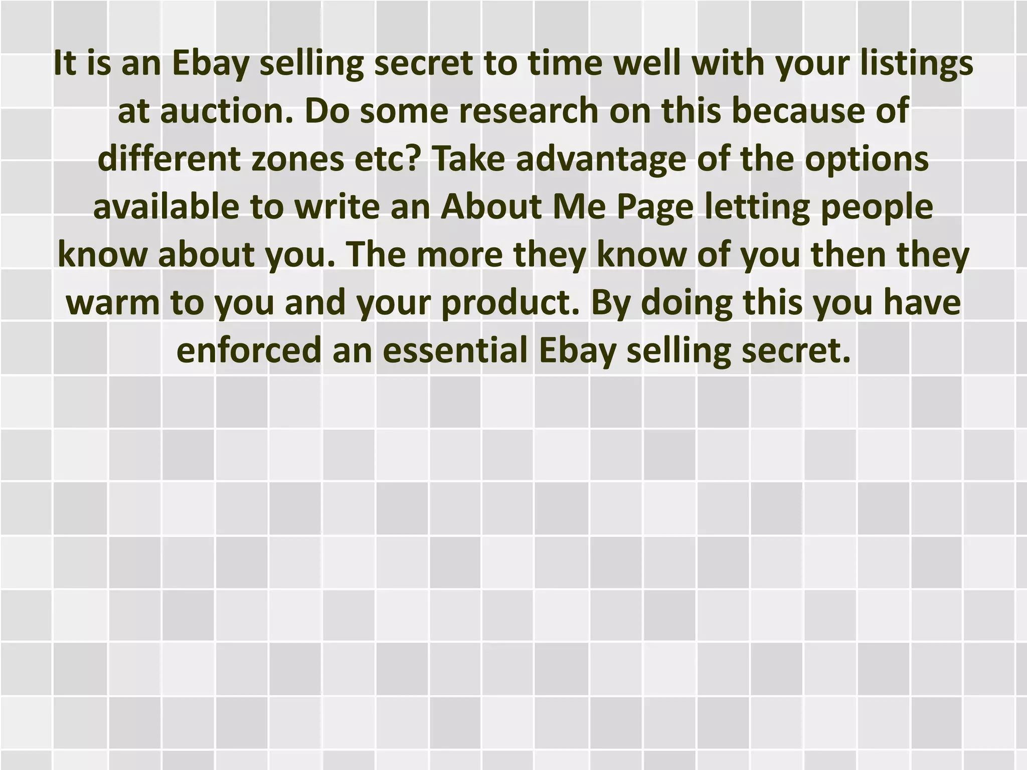It is an Ebay selling secret to time well with your listings
at auction. Do some research on this because of
different zones etc? Take advantage of the options
available to write an About Me Page letting people
know about you. The more they know of you then they
warm to you and your product. By doing this you have
enforced an essential Ebay selling secret.
 