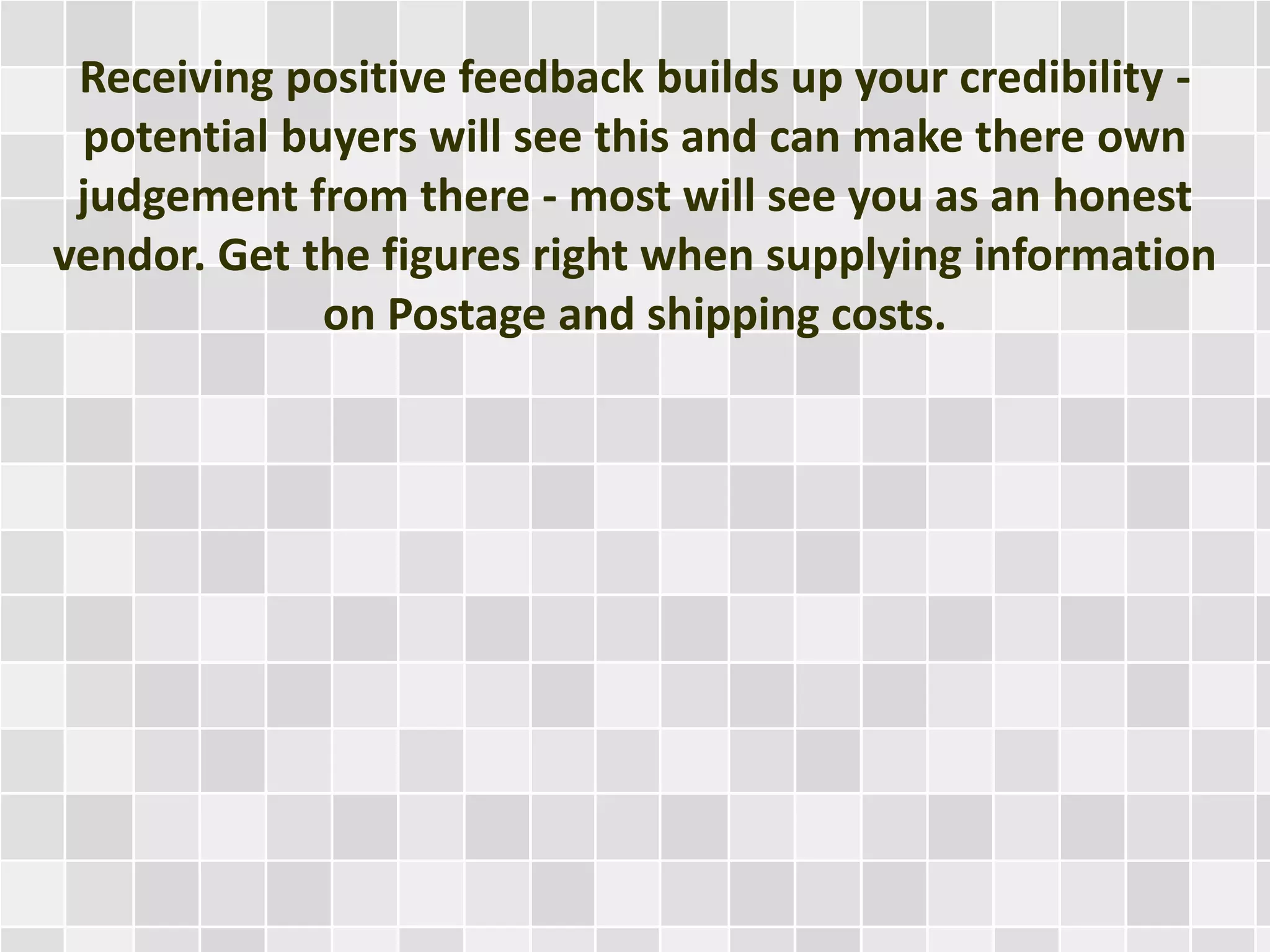 Receiving positive feedback builds up your credibility -
potential buyers will see this and can make there own
judgement from there - most will see you as an honest
vendor. Get the figures right when supplying information
on Postage and shipping costs.
 