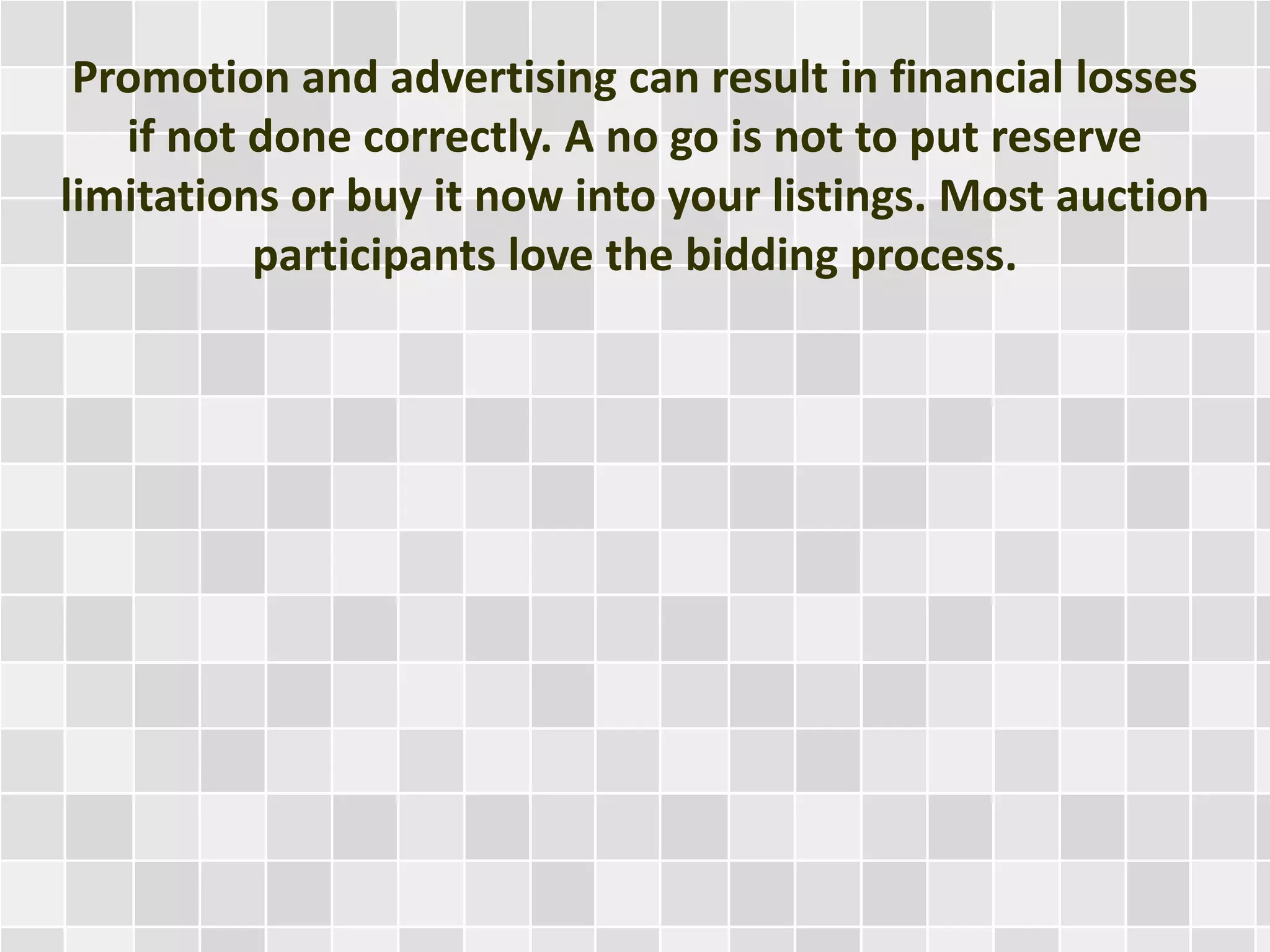 Promotion and advertising can result in financial losses
if not done correctly. A no go is not to put reserve
limitations or buy it now into your listings. Most auction
participants love the bidding process.
 