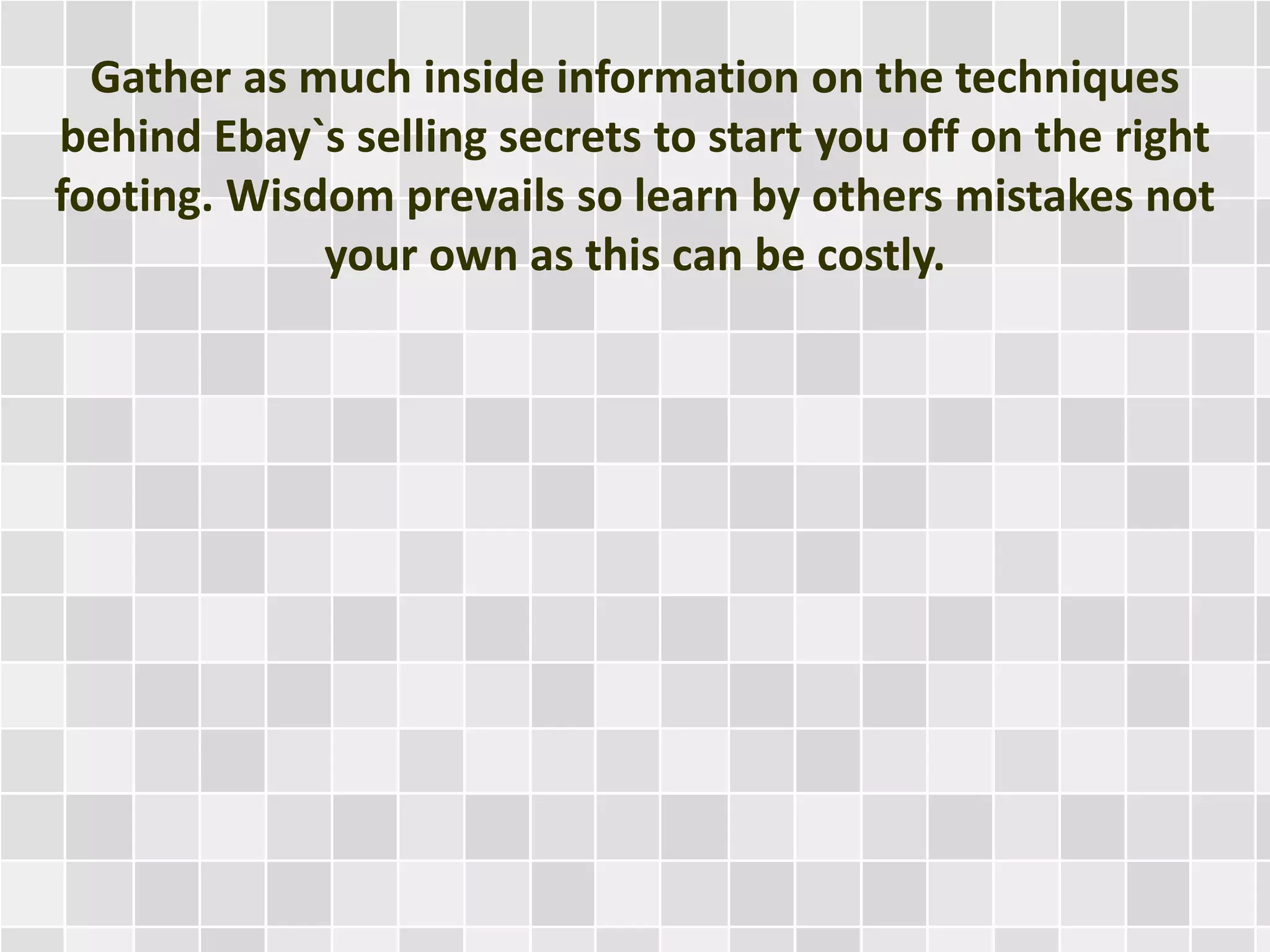 Gather as much inside information on the techniques
behind Ebay`s selling secrets to start you off on the right
footing. Wisdom prevails so learn by others mistakes not
your own as this can be costly.
 