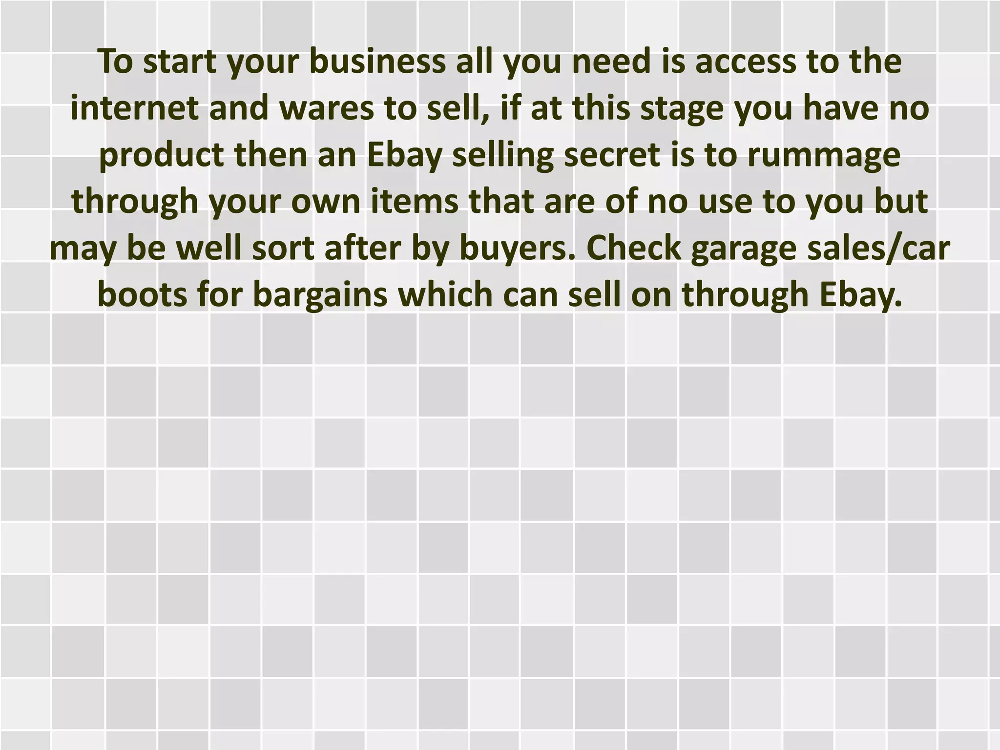 To start your business all you need is access to the
internet and wares to sell, if at this stage you have no
product then an Ebay selling secret is to rummage
through your own items that are of no use to you but
may be well sort after by buyers. Check garage sales/car
boots for bargains which can sell on through Ebay.
 