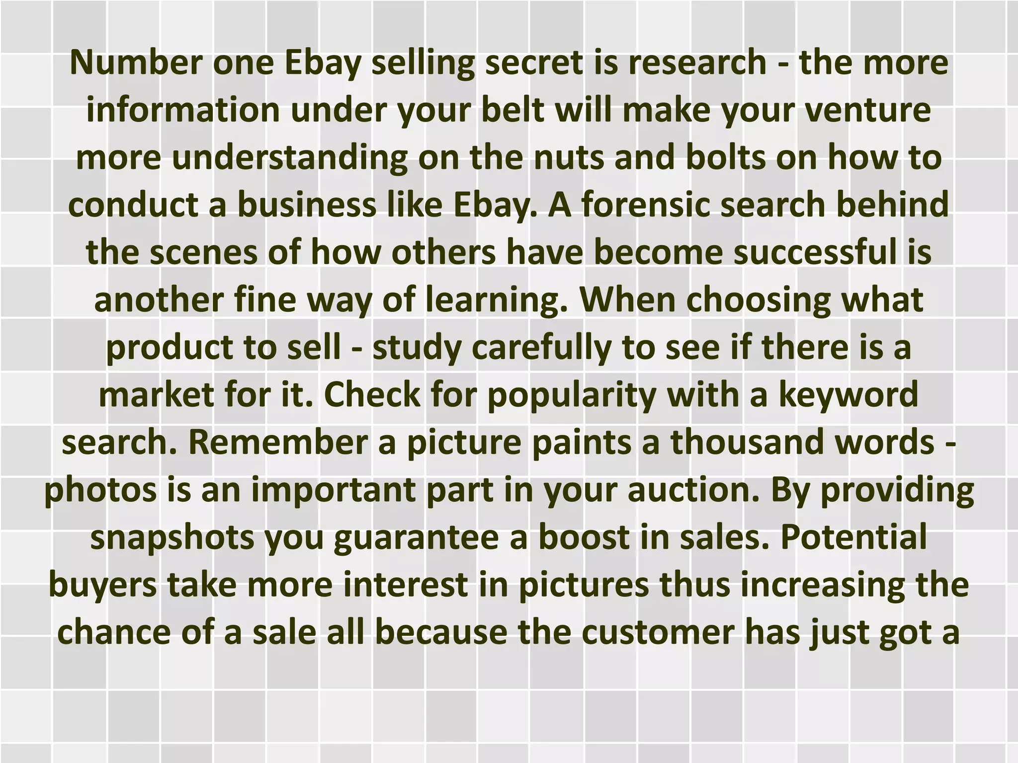 Number one Ebay selling secret is research - the more
information under your belt will make your venture
more understanding on the nuts and bolts on how to
conduct a business like Ebay. A forensic search behind
the scenes of how others have become successful is
another fine way of learning. When choosing what
product to sell - study carefully to see if there is a
market for it. Check for popularity with a keyword
search. Remember a picture paints a thousand words -
photos is an important part in your auction. By providing
snapshots you guarantee a boost in sales. Potential
buyers take more interest in pictures thus increasing the
chance of a sale all because the customer has just got a
 
