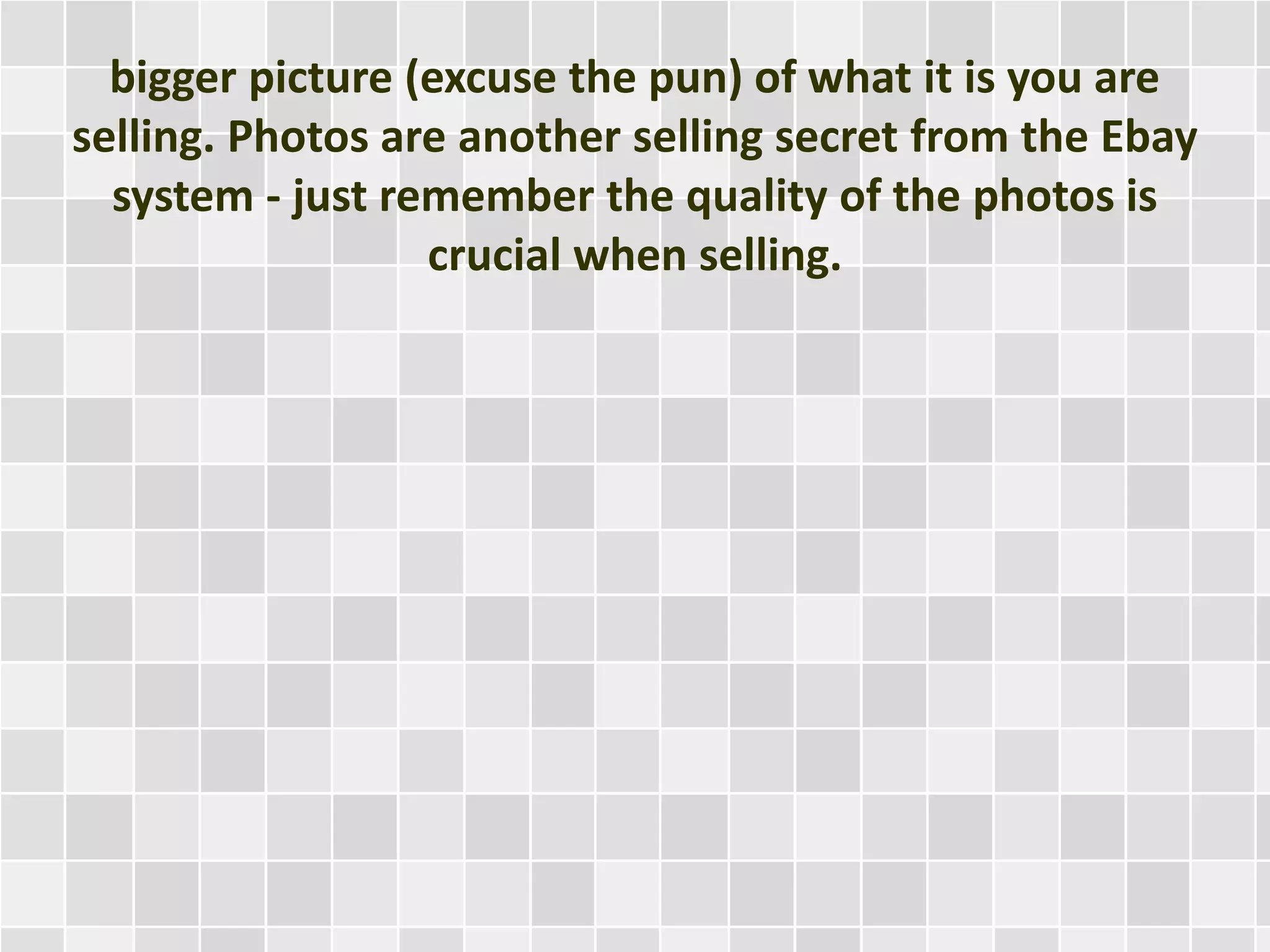 bigger picture (excuse the pun) of what it is you are
selling. Photos are another selling secret from the Ebay
system - just remember the quality of the photos is
crucial when selling.
 
