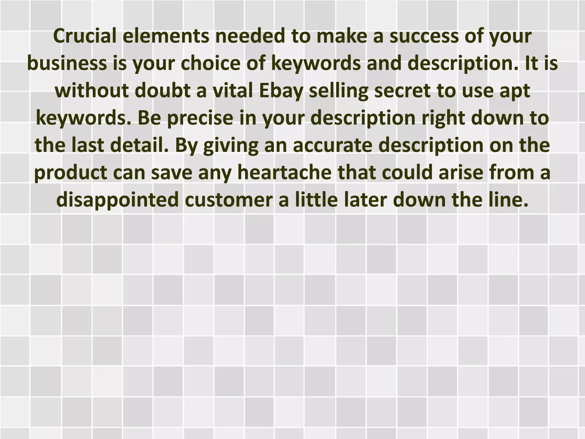 Crucial elements needed to make a success of your
business is your choice of keywords and description. It is
without doubt a vital Ebay selling secret to use apt
keywords. Be precise in your description right down to
the last detail. By giving an accurate description on the
product can save any heartache that could arise from a
disappointed customer a little later down the line.
 