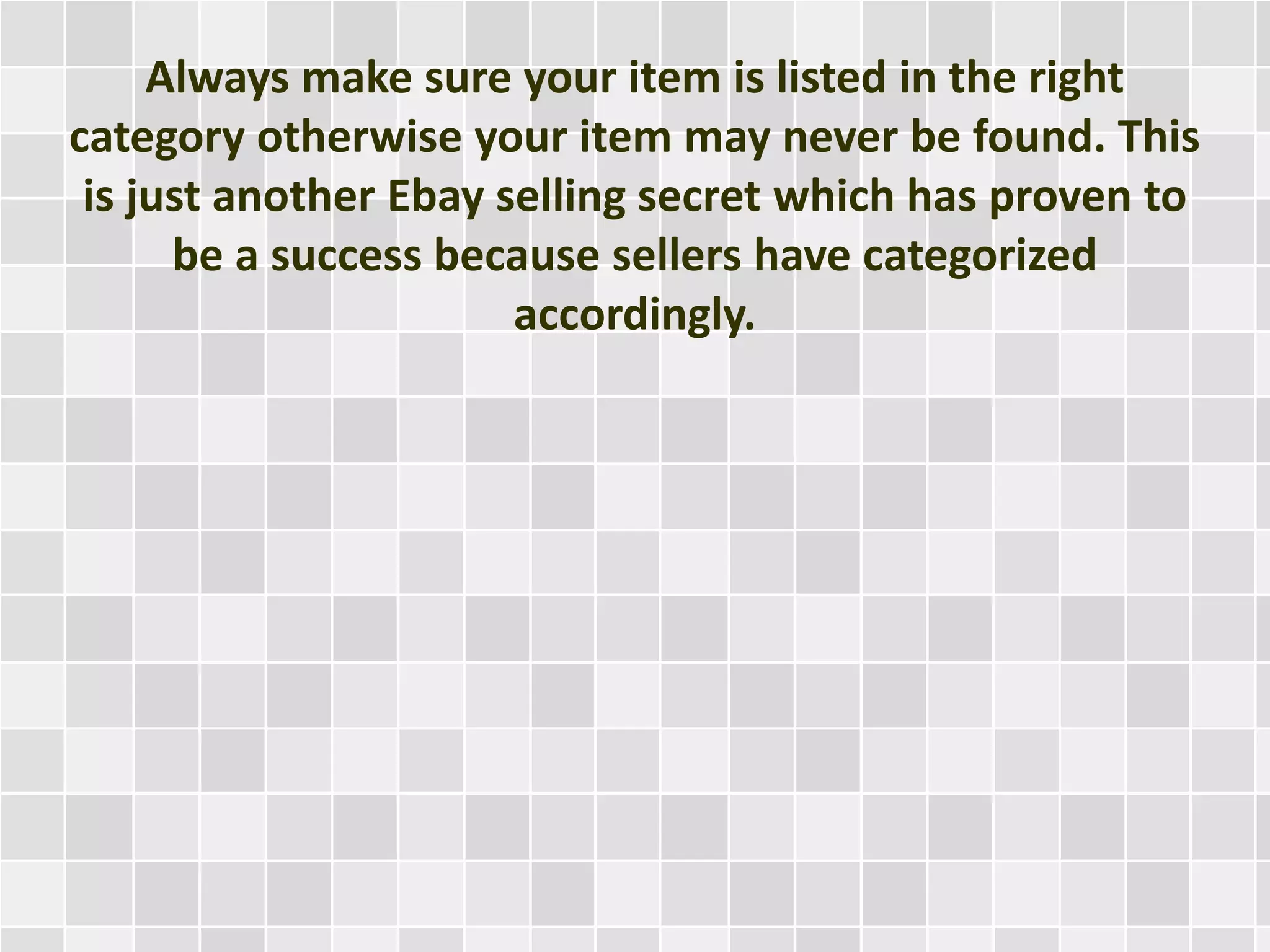 Always make sure your item is listed in the right
category otherwise your item may never be found. This
is just another Ebay selling secret which has proven to
be a success because sellers have categorized
accordingly.
 