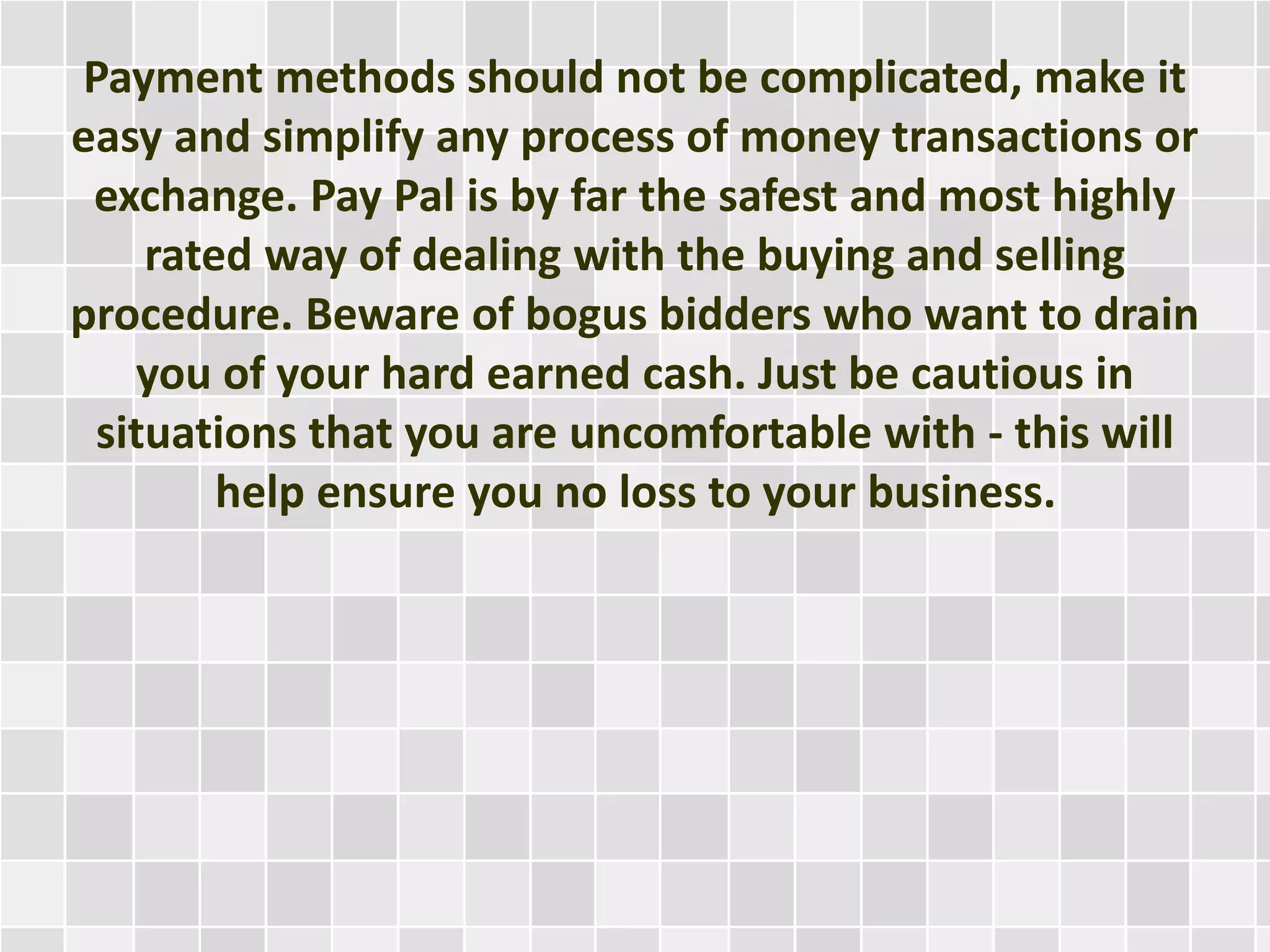 Payment methods should not be complicated, make it
easy and simplify any process of money transactions or
exchange. Pay Pal is by far the safest and most highly
rated way of dealing with the buying and selling
procedure. Beware of bogus bidders who want to drain
you of your hard earned cash. Just be cautious in
situations that you are uncomfortable with - this will
help ensure you no loss to your business.
 