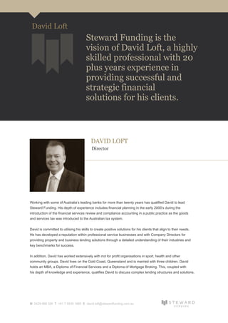 DAVID LOFT
Director
Working with some of Australia’s leading banks for more than twenty years has qualified David to lead
Steward Funding. His depth of experience includes financial planning in the early 2000’s during the
introduction of the financial services review and compliance accounting in a public practice as the goods
and services tax was introduced to the Australian tax system.
David is committed to utilising his skills to create positive solutions for his clients that align to their needs.
He has developed a reputation within professional service businesses and with Company Directors for
providing property and business lending solutions through a detailed understanding of their industries and
key benchmarks for success.
In addition, David has worked extensively with not for profit organisations in sport, health and other
community groups. David lives on the Gold Coast, Queensland and is married with three children. David
holds an MBA, a Diploma of Financial Services and a Diploma of Mortgage Broking. This, coupled with
his depth of knowledge and experience, qualifies David to discuss complex lending structures and solutions.
M 0429 988 326 T +61 7 5539 1685 E david.loft@stewardfunding.com.au
Steward Funding is the
vision of David Loft, a highly
skilled professional with 20
plus years experience in
providing successful and
strategic financial
solutions for his clients.
David Loft
 