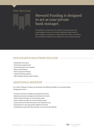 OUR FINANCE SOLUTIONS INCLUDE
- Residential home loans
- Commercial property loans
- Commercial loans (non-property)
- Motor vehicle finance
- Plant & equipment finance
- Cash flow lending solutions
- Self-managed superannuation lending
ADDITIONAL BENEFITS
As a client of Steward Funding you will receive the additional benefits of our private funding
management service:
- Financial covenants managed and reported to the bank
- Reporting covenants managed and delivered to the bank
- Direct contact and follow up of all banking needs
- Direct contact and follow up of future banking needs
- Liaison point for the bank ensuring no time wasting for you
- Assessments of new opportunities offered by the bank
- Comparative quotes with other providers to ensure the best offering
M 0429 988 326 T +61 7 5539 1685 E david.loft@stewardfunding.com.au
Steward Funding is designed
to act as your private
bank manager.
Our Services
We identified a crucial need in the market to provide a service that
would mitigate the concern from clients regarding a high turnover of
bank managers, unnecessary correspondence from banks, and wanting
the convenience of talking to one operator who can arrange everything.
 