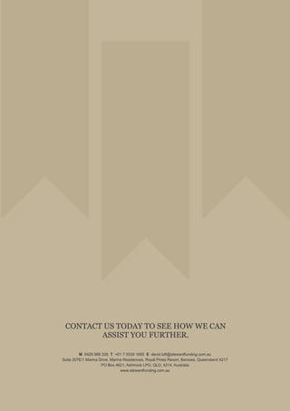 CONTACT US TODAY TO SEE HOW WE CAN
ASSIST YOU FURTHER.
M 0429 988 326 T +61 7 5539 1685 E david.loft@stewardfunding.com.au
Suite 207E/1 Marina Drive, Marina Residences, Royal Pines Resort, Benowa, Queensland 4217
PO Box 4621, Ashmore LPO, QLD, 4214, Australia
www.stewardfunding.com.au
 