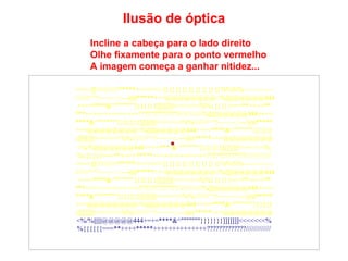 Incline a cabeça para o lado direito Olhe fixamente para o ponto vermelho A imagem começa a ganhar nitidez... Ilusão de óptica ====]]\\\\\///////*****<<<<<<<{}{}{}{}{}{}{}{}{}%%%%~~~~~~~~  ////////^^!~~~~~::---))))*****+++@@@@@@@@<%||||||@@@@@444 +=+=****&^"""""""}}}}}}}]]]]]]]<<<<<<<%%{{{{{{===**++++** ***++++++++++++++?????????????/////////////%||||||@@@@@444+=+= ****&^"""""""}}}}}}}]]]]]]]<<<<<<<%%////////^^!~~~~~::---))))***** +++@@@@@@@@<%||||||@@@@@444+=+=****&^"""""""}}}}}} }]]]]]]]<<<<<<<%%////////^^!~~~~~::---))))*****+++@@@@@@@@ <%/%||||||@@@@@444+=+=***   &^"""""""}}}}}}}]]]]]]]<<<<<<<% %{{{{{{===**++++*****++++++++++++++?????????????///////////// ====]]\\\\\///////*****<<<<<<<{}{}{}{}{}{}{}{}{}%%%%~~~~~~~~  ////////^^!~~~~~::---))))*****+++@@@@@@@@<%||||||@@@@@444 +=+=****&^"""""""}}}}}}}]]]]]]]<<<<<<<%%{{{{{{===**++++** ***++++++++++++++?????????????/////////////%||||||@@@@@444+=+= ****&^"""""""}}}}}}}]]]]]]]<<<<<<<%%////////^^!~~~~~::---))))***** +++@@@@@@@@<%||||||@@@@@444+=+=****&^"""""""}}}}}} }]]]]]]]<<<<<<<%%////////^^!~~~~~::---))))*****+++@@@@@@@@ <%/%||||||@@@@@444+=+=****&^"""""""}}}}}}}]]]]]]]<<<<<<<% %{{{{{{===**++++*****++++++++++++++?????????????///////////// 