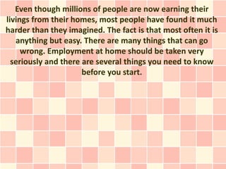 Even though millions of people are now earning their
livings from their homes, most people have found it much
harder than they imagined. The fact is that most often it is
   anything but easy. There are many things that can go
     wrong. Employment at home should be taken very
  seriously and there are several things you need to know
                      before you start.
 