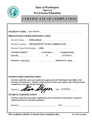 State of Washington
Approved
Pre-License Education
CERTIFICATE OF COMPLETION
STUDENT NAME:STUDENT NAME:
PRELICENSE COURSE IDENTIFICATIONPRELICENSE COURSE IDENTIFICATION
Provider’s Name: INTELLIPASSProvider’s Name: INTELLIPASS
Provider’s Location: 1925 SOUTH 341ST
PLACE, FEDERAL WAYProvider’s Location: 1925 SOUTH 341ST
PLACE, FEDERAL WAY
Provider’s School Code Number: 12935Provider’s School Code Number: 12935
COURSE SUBJECT Credit Hours Completion DateCOURSE SUBJECT Credit Hours Completion Date
2020
Instructor: Instructor No.Instructor: Instructor No.
OROR
Self-Study Instructor No.Self-Study Instructor No.
INSTRUCTOR CERTIFICATIONINSTRUCTOR CERTIFICATION
I hereby certify this course was conducted as approved by the Washington State Office of the
Insurance Commissioner. I further certify the person whose name appears above did personally
complete this course on the date indicated.
I hereby certify this course was conducted as approved by the Washington State Office of the
Insurance Commissioner. I further certify the person whose name appears above did personally
complete this course on the date indicated.
Signature: Date:Signature: Date:
STUDENT CERTIFICATIONSTUDENT CERTIFICATION
I hereby certify that I personally completed the course listed above in the manner required to
satisfy the pre-license education regulation.
I hereby certify that I personally completed the course listed above in the manner required to
satisfy the pre-license education regulation.
Signature: _______________________________________ Date: ___________________Signature: _______________________________________ Date: ___________________
This certificate valid for 12 months from completion date. PLE-CERT (06-2009)This certificate valid for 12 months from completion date. PLE-CERT (06-2009)
Lynn Havens
Casualty 10/16/2015
9999
10/16/2015
Self-Study 9999
 