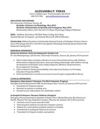 ALEXANDRA P. TERAN
9412 E. Hidden Spur Trail Scottsdale, AZ, 85255
480.329.1986 ateran2@email.arizona.edu
EDUCATION AND HONORS
The University of Arizona, Tucson, AZ
Bachelor of Science in Physiology, May 2015
Bachelor of Humanities in Spanish and Portuguese, May 2015
Biochemistry Minor; GPA: Overall 3.55, Major Physiology College of Medicine
Skills: EndNote, Data Entry, PICCOLO Video Coding, EA Coding
Spanish (fluent), Portuguese (proficient), Microsoft, CPR Certification
Scholarship: Wildcat Excellence Scholarship, National Society of Collegiate Scholars, Dean’s
List in Physiology Fall 2011, Fall 2014, Recognition Physiology Undergraduate Student with
Distinction Spring 2014
RESEARCH EXPERIENCE
Research Assistant, Early Developmental Studies Lab
Dr. Ann Mastergeorge, Lab Director, University of Arizona, Tucson, AZ, January 2014-present
 Video Coded videos and data collection to assess Parent Interactions with Children
Observations Linked to Outcomes. Asses parenting relationships with children during
development on PICCOLO scale coding categories; Affection, Responsiveness,
Encouragement, Teaching
 Video Coded for Emotional Availability from clips from Partners in Parenting
Education Programs (PIPE)
 Performed literature searches on current research topics using EndNote library
CLINICAL EXPERIENCE
Emergency Department Volunteer, Pre-Med Volunteer Program
Emergency Room Department, UMC South Campus Kino, Tucson, AZ, January 2014-present
 Translated for Hispanic patients
 Attended to patients in waiting area
 Assisted nurses with patient care and family comfort
In Hospital Volunteer, Phoenix Children’s Hospital
Emergency Room Department, Inpatient Pediatric Floor, Medical Records, Bio-behavioral
Health, Physical Therapy, Outpatient Surgery, Phoenix, AZ, Summer 2013, 2014, present
 Assisted nurses in post-operative tasks
 Entered patent medical records into computer systems
 Bathed, fed, and tended to pediatric patients in hospital
 Contributed in leading bio-behavioral sessions
 Translated for Hispanic families and patients
 