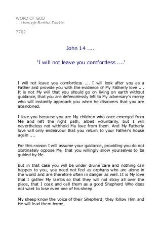 WORD OF GOD
... through Bertha Dudde
7702
John 14 ....
‘I will not leave you comfortless ....’
I will not leave you comfortless .... I will look after you as a
Father and provide you with the evidence of My Fatherly love ....
It is not My will that you should go on living on earth without
guidance, that you are defencelessly left to My adversary’s mercy
who will instantly approach you when he discovers that you are
abandoned.
I love you because you are My children who once emerged from
Me and left the right path, albeit voluntarily, but I will
nevertheless not withhold My love from them. And My Fatherly
love will only endeavour that you return to your Father’s house
again ....
For this reason I will assume your guidance, providing you do not
obstinately oppose Me, that you willingly allow yourselves to be
guided by Me.
But in that case you will be under divine care and nothing can
happen to you, you need not feel as orphans who are alone in
the world and are therefore often in danger as well. It is My love
that I gather My lambs so that they will not stray all over the
place, that I coax and call them as a good Shepherd Who does
not want to lose even one of his sheep.
My sheep know the voice of their Shepherd, they follow Him and
He will lead them home,
 