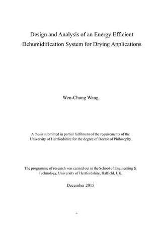 -i-
Design and Analysis of an Energy Efficient
Dehumidification System for Drying Applications
Wen-Chung Wang
A thesis submitted in partial fulfilment of the requirements of the
University of Hertfordshire for the degree of Doctor of Philosophy
The programme of research was carried out in the School of Engineering &
Technology, University of Hertfordshire, Hatfield, UK.
December 2015
 