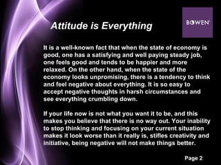It is a well-known fact that when the state of economy is good, one has a satisfying and well paying steady job, one feels good and tends to be happier and more relaxed. On the other hand, when the state of the economy looks unpromising, there is a tendency to think and feel negative about everything. It is so easy to accept negative thoughts in harsh circumstances and see everything crumbling down.  If your life now is not what you want it to be, and this makes you believe that there is no way out. Your inability to stop thinking and focusing on your current situation makes it look worse than it really is, stifles creativity and initiative, being negative will not make things better. Attitude is Everything 
