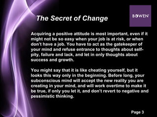 Acquiring a positive attitude is most important, even if it might not be so easy when your job is at risk, or when don’t have a job. You have to act as the gatekeeper of your mind and refuse entrance to thoughts about self-pity, failure and lack, and let in only thoughts about success and growth. You might say that it is like cheating yourself, but it looks this way only in the beginning. Before long, your subconscious mind will accept the new reality you are creating in your mind, and will work overtime to make it be true, if only you let it, and don’t revert to negative and pessimistic thinking. The Secret of Change 
