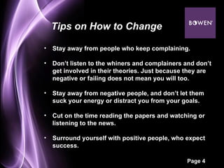 Stay away from people who keep complaining. Don’t listen to the whiners and complainers and don’t get involved in their theories. Just because they are negative or failing does not mean you will too.  Stay away from negative people, and don’t let them suck your energy or distract you from your goals.  Cut on the time reading the papers and watching or listening to the news.  Surround yourself with positive people, who expect success.  Tips on How to Change 