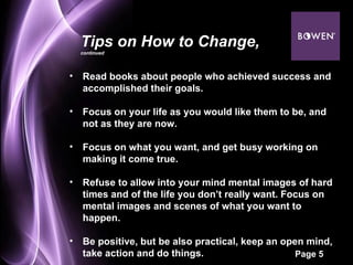 Read books about people who achieved success and accomplished their goals.  Focus on your life as you would like them to be, and not as they are now.  Focus on what you want, and get busy working on making it come true.  Refuse to allow into your mind mental images of hard times and of the life you don’t really want. Focus on mental images and scenes of what you want to happen.  Be positive, but be also practical, keep an open mind, take action and do things.  Tips on How to Change,  continued 