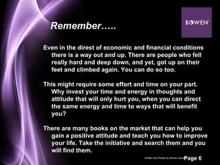 Even in the direst of economic and financial conditions there is a way out and up. There are people who fell really hard and deep down, and yet, got up on their feet and climbed again. You can do so too.  This might require some effort and time on your part. Why invest your time and energy in thoughts and attitude that will only hurt you, when you can direct the same energy and time to ways that will benefit you? There are many books on the market that can help you gain a positive attitude and teach you how to improve your life. Take the initiative and search them and you will find them. Remember….. Written and Posted by Remez Sasson 