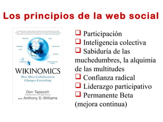 Los principios de la web social 
 Participación 
 Inteligencia colectiva 
 Sabiduría de las 
muchedumbres, la alquimia 
de las multitudes 
 Confianza radical 
 Liderazgo participativo 
 Permanente Beta 
(mejora continua) 
 