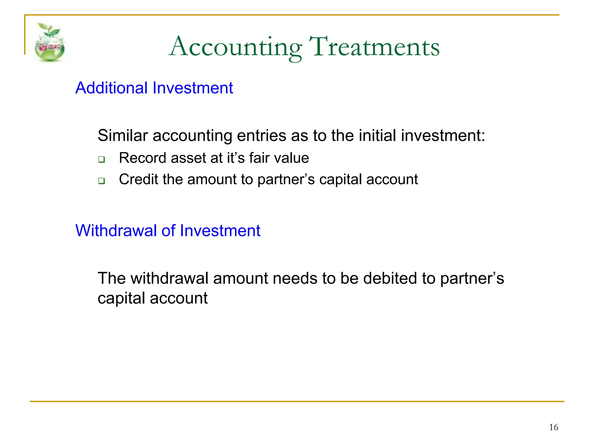 16
Additional Investment
Similar accounting entries as to the initial investment:
 Record asset at it’s fair value
 Credit the amount to partner’s capital account
Withdrawal of Investment
The withdrawal amount needs to be debited to partner’s
capital account
Accounting Treatments
 